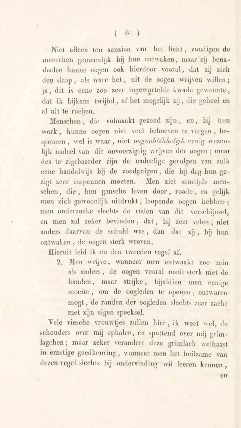( « ) Niet alleen ten aanzien van het licht, zondigen de inenschen gemeenlijk bij hun ontwaken, maar zij bena- deelen hunne oogen ook hierdoor vooral, dat zij zich den slaap, als ware het, uit de oogen wrijven willen; ja, dit is eene zoo zeer ingewortelde kwade gewoonte, dat ik bijkans twijfel, of het mogelijk zij , die geheel en al uit te roeyen. Menschen, die volmaakt gezond zijn, en, bij hun werk , hunne oogen niet veel behoeven te vergen , be- speuren , wel is waar, niet oogenblikkelijk eenig wezen- lijk nadeel van dit onvoorzigtig wrijven der oogen; maar des te zigtbaarder zijn de nadeelige gevolgen van zulk eene handehvijs bij de zoodanigen, die bij dag hun ge- zigt zeer inspannen moeten. Men ziet somtijds men- schen , die , hun gansche leven door, roode , en gelijk men zich gewooniijk uitdrukt, loopende oogen hebben ; men onderzoeke slechts de reden van dit verschijnsel, en men zal zeker bevinden, dat, bij zeer velen, niet anders daarvan de schuld was, dan dat zij , bij hun ontwaken , de oogen sterk wreven. Hieruit leid ik nu den tweeden regel af. 2. Men wTijve, wanneer men ontwaakt zoo min als anders, de oogen vooral nooit sterk met de handen, maar strijke, bijaldien men eenige moeite, om de oogleden te openen, ontwaren mogt, de randen der oogleden slechts zeer zacht met zijn eigen speeksel. Yele viesche vrouwtjes zullen hier, ik weet wel, de schouders over mij ophalen, en spottend over mij grim- lagchen; maar zeker verandert deze grimlach welhaast in ernstige goedkeuring, wanneer men het heilzame van dezen regel slechls bij ondervinding wil leeren kennen, en