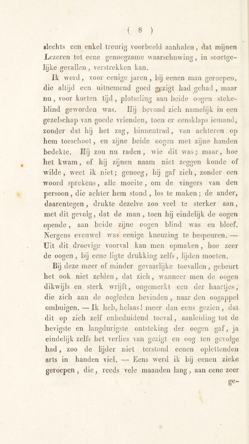slechts een enkel treurig voorbeeld aanbalen, dat mijnen Lczeren tot eene genoegzame waarschuwing, in soortge- lijke gevallen , verstrekken kan. ïfc werd, voor eenige jaren , bij eenen man geroepen, die altijd een uitnemend goed gpzigt had gehad , maar nu , voor korten tijd , plotseling aan beide o ogen steke- blind geworden was. Ilij bevond zich namelijk in een gezelschap van goede vrienden, toen er eensklaps iemand, zonder dat hij het zag, binnentrad, van achteren op hem toeschoot, en zijne beide oogen met zijne handen bedekte. Hij zou nu raden, wie dit w as; maar, hoe het kwam, of hij zijnen naam niet zeggen konde of wilde , weet ik niet; genoeg, hij gaf zich, zonder een wmord sprekens, alle moeite, om de vingers van den persoon, die achter hem stond , los te maken; de ander, daarentegen, drukte dezelve zoo veel te sterker aan, met dit gevolg, dat de man, toen hij eindelijk de oogen opende , aan beide zijne oogen blind was en bleef. Nergens evenwel was eenige kneuzing te bespeuren. — Uit dit droevige voorval kan men opmaken, hoe zeer de oogen, bij eene ligte drukking zelfs, lijden moeten. Bij deze meer of minder gevaarlijke toevallen, gebeurt het ook niet zelden, dat zich, wanneer men de oogen dikwijls en sterk wrijft, ongemerkt een der haartjes, die zich aan de oogleden bevinden , naar den oogappel ombuigen. — Ik heb, helaas 1 meer dan eens gezien , dat dit op zich zelf onbeduidend toeval, aanleiding tot de hevigste en langdurigste ontsteking der oogen gaf, ja eindelijk zelfs het verlies van gezigt en oog ten gevolge had, zoo de lijder niet terstond eenen oplettenden arts in handen viel. — Eens werd ik bij eenen zieke geroepen , die, reeds vele maanden lang , aan eene zeer