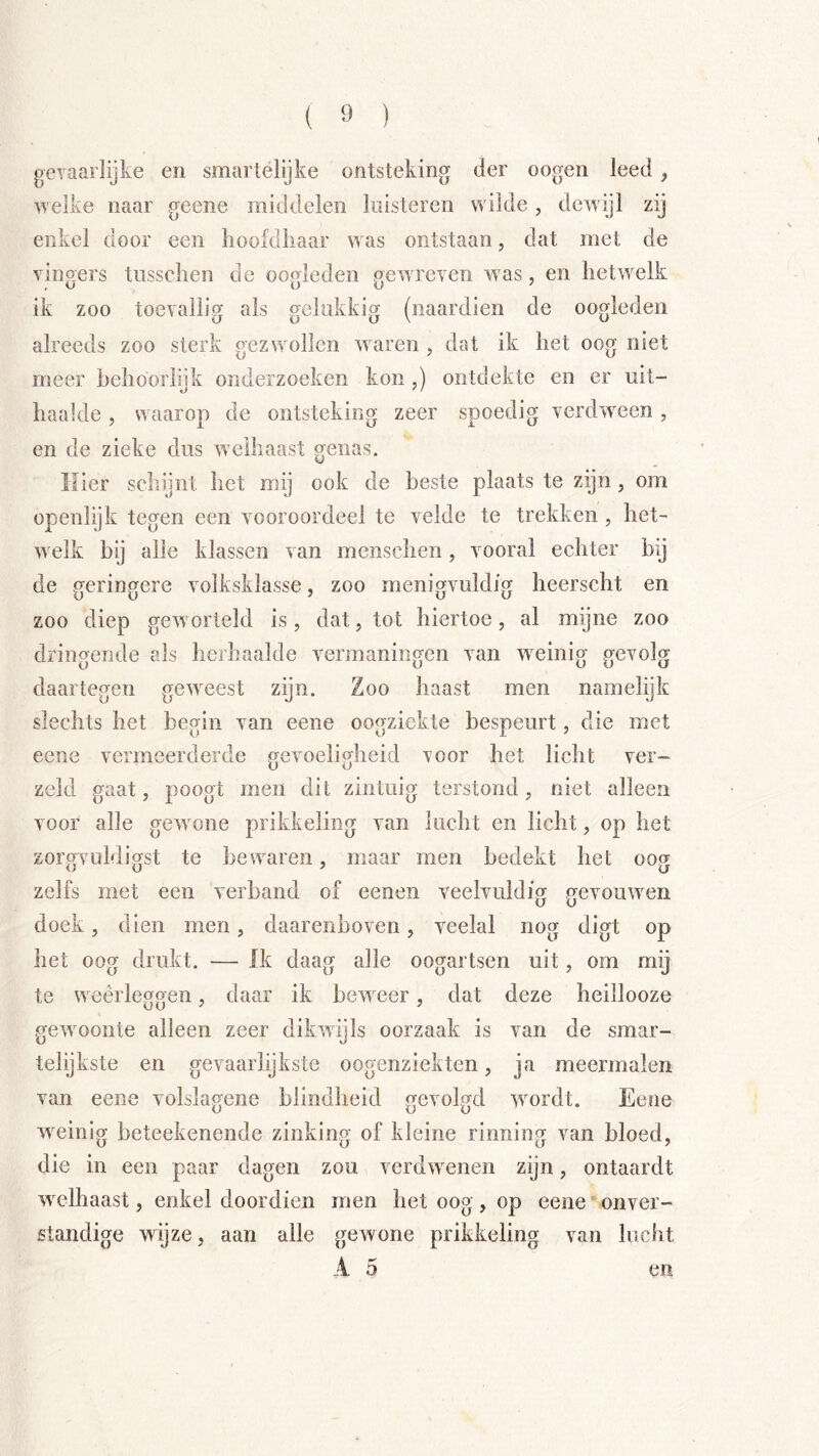 ( ï» ) geTaarlijke en smai telijke ontsteking der oogen leed, welke naar geene middelen loisteren wilde, dewijl zij enkel door een hoofdhaar was ontstaan, dat met de vinp'ers tusschen de oo<deden pjewreven w as, en hetwelk ik zoo toevallig als gelukkig (naardien de oogleden alreeds zoo sterk gezwollen waren , dat ik het oog niet meer behoorlijk onderzoeken kon ,) ontdekte en er nit- haalde , waarop de ontsteking zeer spoedig verdw^een , en de zieke dus welhaast genas. Hier schijnt het mij ook de beste plaats te zijn, om openlijk tegen een vooroordeel te velde te trekken , het- w^elk bij alle klassen van menschen, vooral echter bij de geringere volksklasse, zoo menigvuldig heerscht en zoo diep geworteld is, dat, tot hiertoe, al mijne zoo dringende als herhaalde vermaningen van weinig gevolg daartegen gew^eest zijn. Zoo haast men namelijk slechts het begin van eene oogziekte bespeurt, die met eene vermeerderde gevoeligheid voor het licht ver- zeld gaat, poogt men dit zintuig terstond, niet alleen voor alle gewmne prikkeling van lucht en licht, op het zorgvuldigst te bewaren, maar men bedekt het oog zelfs met een verband of eenen veelvuldig gevouw'en doek, dien men, daarenboven, veelal nog digt op het oog drukt. — Jk daag alle oogartsen uit, om mij te weerleggen, daar ik beweer, dat deze heillooze gewmonte alleen zeer dikwdjls oorzaak is van de smar- telijkste en gevaarlijkste oogenziekten, ja meermalen van eene volsla,<{ene blindheid prevolud wmrdt. Eene o o o w^einig beteekenende zinking of kleine rinning van bloed, die in een paar dagen zou verdwenen zijn, ontaardt w^elhaast, enkel doordien men het oog , op eene‘onver- standige wijze, aan alle gewone prikkeling van lucht A 5 en