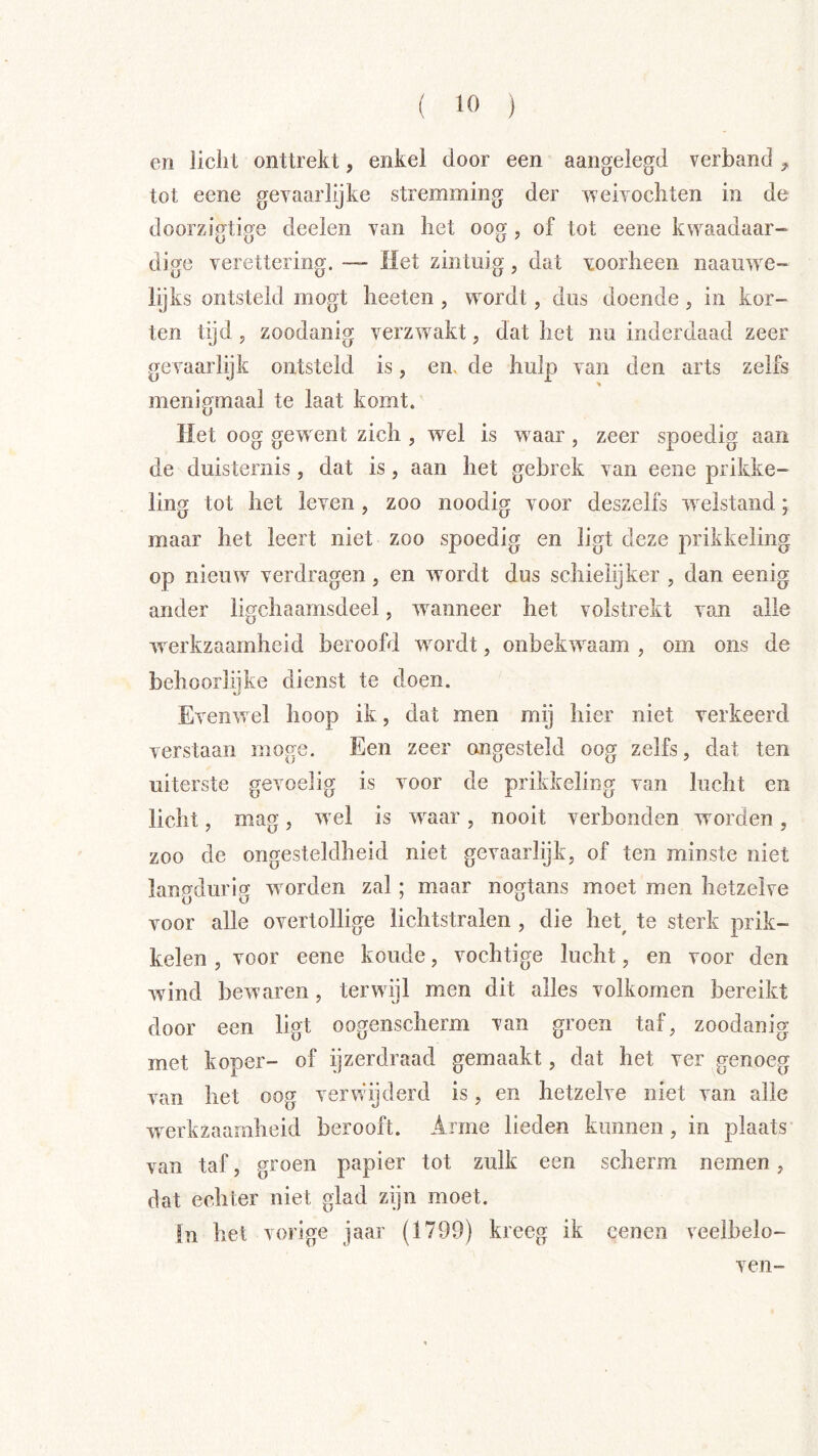 en licht onttrekt, enkel door een aangelegd verband ^ tot eene gevaarlijke stremming der weivochten in de doorzigtige deelen van liet oog , of tot eene kwaadaar- dige verettering. ~ Het zintuig, dat voorheen naauwe- lijks ontsteld mogt heeten , wordt, dus doende, in kor- ten tijd, zoodanig verzw^akt, dat het nu inderdaad zeer gevaarlijk ontsteld is, en. de hulp van den arts zelfs menigmaal te laat komt. Het oog gew ent zich , wel is waar , zeer spoedig aan de duisternis, dat is, aan het gebrek van eene prikke- ling tot het leven, zoo noodig voor deszelfs welstand; maar het leert niet zoo spoedig en ligt deze prikkeling op nieuw verdragen, en wordt dus schielijker , dan eenig ander ligchaamsdeel, wanneer het volstrekt van alle werkzaamheid beroofd wmrdt, onbekivaam , om ons de behoorlijke dienst te doen. Evenwel hoop ik, dat men mij hier niet verkeerd verstaan moge. Een zeer ongesteld oog zelfs, dat ten uiterste gevoelig is voor de prikkeling van lucht en licht, mag , w el is waar , nooit verbonden worden , zoo de ongesteldheid niet gevaarlijk, of ten minste niet langdurig worden zal; maar nogtans moet men hetzelve voor alle overtollige lichtstralen , die het^ te sterk prik- kelen , voor eene koude, vochtige lucht, en voor den wind bewaren, terwijl men dit alles volkomen bereikt door een ligt oogenscherm van groen taf, zoodanig met koper- of ijzerdraad gemaakt, dat het ver genoeg van het oog verwijderd is, en hetzelve niet van alle werkzaamheid berooft. Arme lieden kunnen, in plaats van taf, groen papier tot zulk een scherm nemen, dat echter niet glad zijn moet. In het vorige jaar (1799) kreeg ik eenen veelbelo-