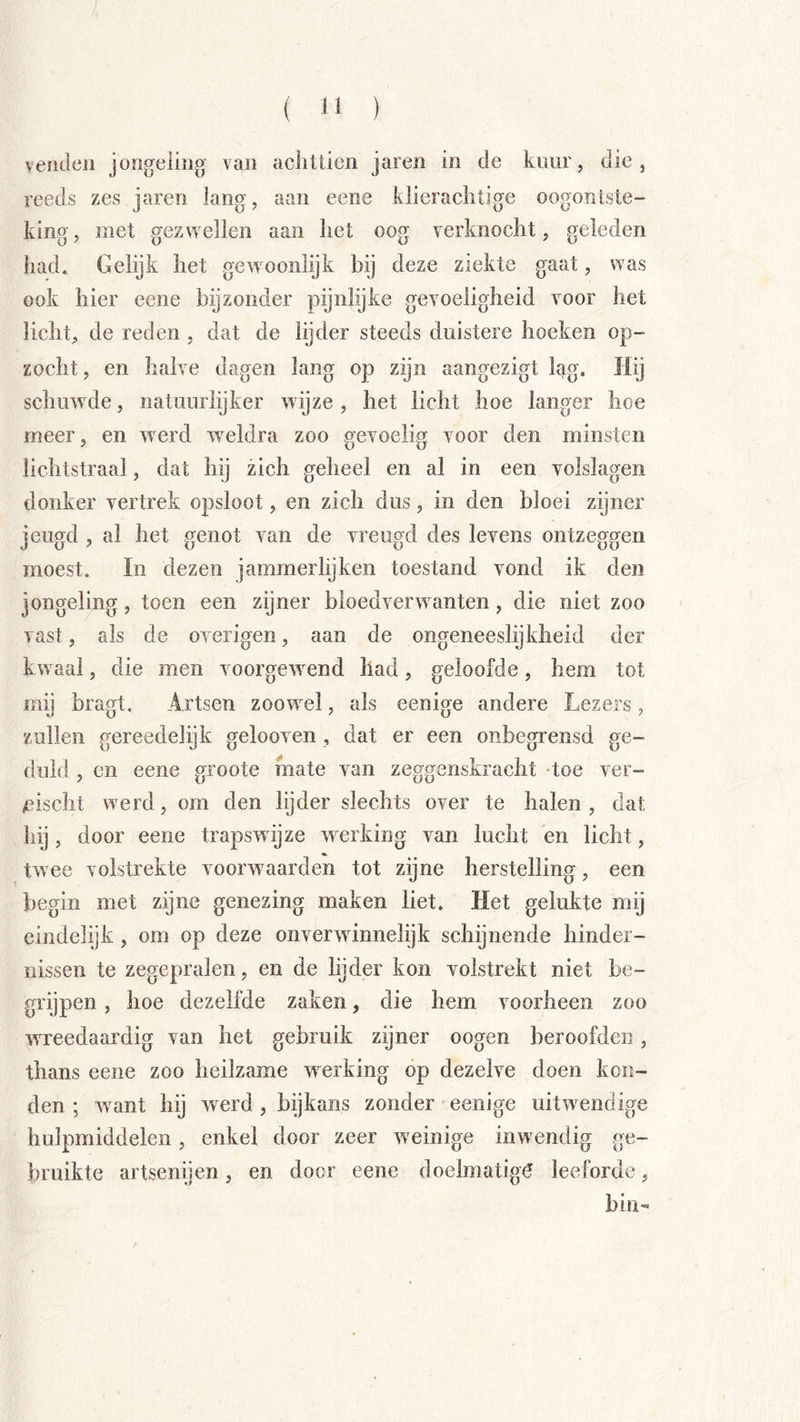 ( 1' ) veilden jongeling van aclitlien jaren in de kuur, die, reeds zes jaren lang, aan eeiie klierachtige oogontste- king, met gezwellen aan het oog verknocht, geleden had. Gelijk het gewoonlijk bij deze ziekte gaat, was ook hier eene bijzonder pijnlijke gevoeligheid voor het licht, de reden , dat de lijder steeds duistere hoeken op- zocht , en halve dagen lang op zijn aangezigt lag. Hij schuwde, natuurlijker wijze , het licht hoe langer hoe meer, en werd w^eldra zoo gevoelig voor den minsten lichtstraal, dat hij zich geheel en al in een volslagen donker vertrek opsloot, en zich dus, in den bloei zijner jeugd , al het genot van de vreugd des levens ontzeggen moest. In dezen jammerlijken toestand vond ik den jongeling, toen een zijner bloedverwanten, die niet zoo vast, als de overigen, aan de ongeneeslijkheid der kwaal, die men voorgewend had, geloofde, hem tot mij bragt. Artsen zoowel, als eenige andere Lezers, zullen gereedelijk gelooven , dat er een onbegrensd ge- duld , en eene groote mate van zeggenskracht -toe ver- /iischt werd, om den lijder slechts over te halen , dat hij, door eene trapswijze wnrking van lucht en licht, twee volstrekte voorwaarden tot zijne herstelling, een begin met zijne genezing maken liet. Het gelukte mij eindelijk, om op deze onverwinnelijk schijnende hinder- nissen te zegepralen, en de lijder kon volstrekt niet be- grijpen , hoe dezelfde zaken, die hem voorheen zoo wTcedaardig van het gebruik zijner oogen beroofden, thans eene zoo heilzame wnrking op dezelve doen kon- den ; w ant hij w^erd, bijkans zonder eenige uitw^endige hulpmiddelen, enkel door zeer weinige inwendig ge- bruikte artsenijen, en door eene doelmatigi? leeforde, bin-