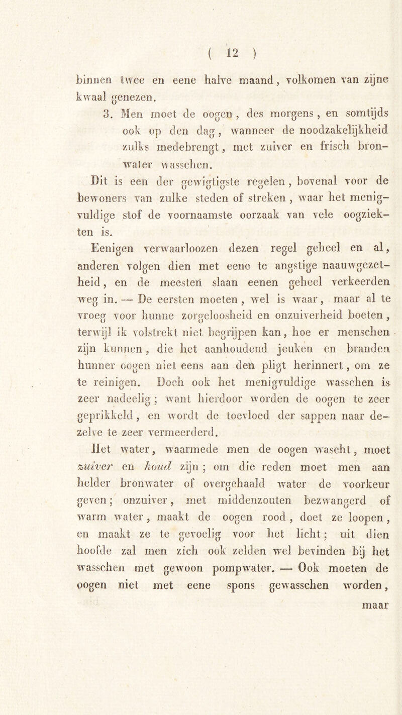 binnen twee en eene halve maand, volkomen van zijne kwaal genezen. 3. Men moet de oogen , des morgens, en somtijds ook op den dag, wanneer de noodzakelijkheid zulks medebrengt, met zuiver en frisch bron- water wasschen. Dit is een der gewigtigste regelen, bovenal voor de bewoners van zulke steden of streken , waar het menig- vuldige stof de voornaamste oorzaak van vele oogziek- ten is. Eenigen verwaarloozen dezen regel geheel en al, anderen volgen dien met eene te angstige naauwgezet- heid, en de meesteri slaan eenen geheel verkeerden weg in. — De eersten moeten, wel is waar, maar al te vroeg voor hunne zorgeloosheid en onzuiverheid boeten, terwijl ik volstrekt niet begrijpen kan, hoe er menschen zijn kunnen, die het aanhoudend jeuken en branden hunner oogen niet eens aan den pligt herinnert, om ze te reinigen. Doch ook het menigvuldige wasschen is zeer nadeelig ; want hierdoor worden de oogen te zeer geprikkeld, en wordt de toevloed der sappen naar de- zelve te zeer vermeerderd. liet water, waarmede men de oogen wascht, moet %uiveï' en koud zijn ; om die reden moet men aan helder bronwater of overgehaald w^ater de voorkeur geven;' onzuiver, met middenzouten bezwangerd of warm water, maakt de oogen rood, doet ze loopen, en maakt ze te gevoelig voor het licht; uit dien hoofde zal men zich ook zelden w^el bevinden bij het wasschen met gewoon pompwater. — Ook moeten de oogen niet met eene spons gewasschen worden, maar
