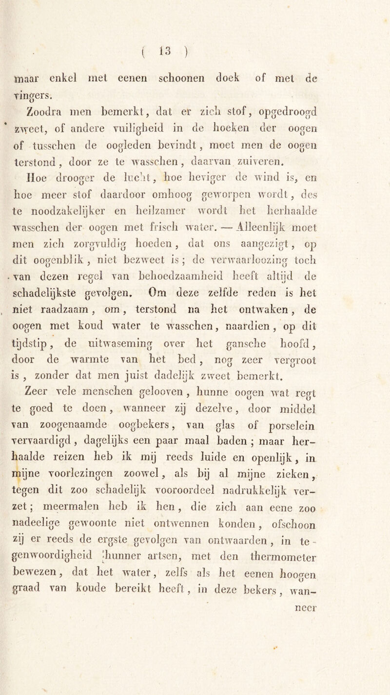 maar enkel met eenen schoenen doek of met dc tingers. Zoodra men bemerkt, dat er zich stof, opgedroogd Z'vveet, of andere vuiligheid in de hoeken der oogen of tusschen de oogleden bevindt, moet men de oogen terstond, door ze te wasschen , daarvan zuiveren. Hoe drooger de lucht, hoe heviger de wind is, en hoe meer stof daardoor omhoog geworpen wordt, des te noodzakelijker en heilzamer wordt het herhaalde w asschen der oogen met frisch water. — Alleenlijk moet men zich zorgvuldig hoeden, dat ons aangezigt, op dit oooenblik , niet bezw eet is; de verwwaï loozincr toch . van dezen regel van behoedzaamheid heeft altijd de schadelijkste gevolgen. Om deze zelfde reden is het niet raadzaam, om, terstond na het ontw^aken, de oogen met koud wwter te w^asschen, naardien, op dit tijdstip, de uitw aseming over het gansche hoofd, door de warmte ran het bed, nog zeer vergroot is , zonder dat men juist dadelijk zweet bemerkt. Zeer vele menschen gelooven , hunne oogen wvat re(Tt te goed te doen, w anneer zij dezelve, door middel van zoogenaamde oogbekers, van glas of porselein vervaardigd, dagelijks een paar maal baden ; maar her- haalde reizen heb ik mij reeds luide en openlijk, in mijne voorlezingen zoow'el, als bij al mijne zieken, tegen dit zoo schadelijk vooroordeel nadrukkelijk ver- zet ; meermalen heb ik hen, die zich aan eene zoo nadeelige gewmonte niet ontw’^ennen konden, ofschoon zij er reeds de ergste gevolgen van ontwaarden , in te - genwwordigheid diunner artsen, met den thermometer bewxzen, dat het w ater, zelfs als het eenen hoogen graad van koude bereikt heeft, in deze bekers, wan- neer