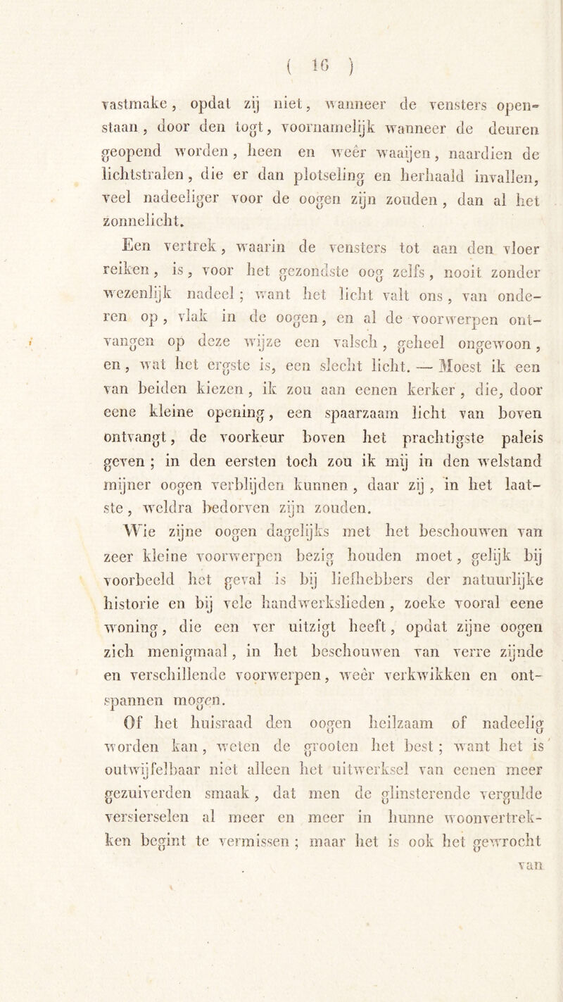Yastmake, opdat zij niet, wanneer de yensters open» staan, door den togt, voornainelijk wanneer de deuren geopend w orden, heen en w eer w aaijen, naardien de lichtstralen, die er dan plotseling en herhaald invallen, veel nadeeliger voor de oogen zyn zouden , dan al het zonnelicht. Een vertrek, w aarin de vensters tot aan den vloer reiken, is, voor het gezondste oog zelfs, nooit zonder wezenlijk nadeel ; w/ant het licht valt ons , van onde- ren op, vlak in de oogen, en al de voorwerpen ont- vangen op deze wdjze een valsch, geheel ongewoon, en, w at het ergste is, een slecht licht. Moest ik een van beiden kiezen , ik zou aan eenen kerker , die, door eene kleine opening, een spaarzaam licht van boven ontvangt, de voorkeur boven het prachtigste paleis geven ; in den eersten toch zou ik mij in den w elstand mijner oogen verblijden kunnen , daar zij , in het laat- ste , weldra bedorven zijn zouden. W ie zijne oogen dagelijks met het beschouwden van zeer kleine voorw erpen bezig houden moet, gelijk bij voorbeeld het geval is bij liefhebbers der natuurlijke historie en bij vele handwerkslieden , zoeke vooral eene wdoning, die een ver uitzigt heeft, opdat zijne oogen zich menigmaal, in het beschouwden van verre zijnde en verschillende voorwerpen, weer verkwdikken en ont- spannen mogen. Of het huisraad den oogen heilzaam of nadeelig worden kan, weten de grooten het best; want het is outwijfelbaar niet alleen het uitwerksel van eenen meer gezuiverden smaak, dat men de glinsterende vergulde versierselen al meer en meer in hunne woonvertrek- ken begint te vermissen ; maar het is ook het gewdrocht