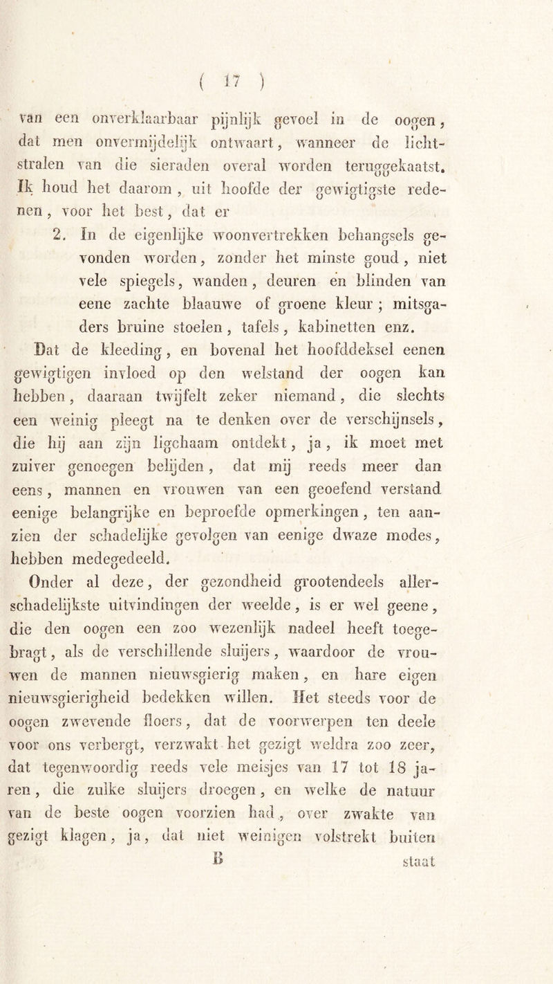 van een onverlikarbaar pijnlijk gevoel in de oogen, dat men onvermydelijk ontwaart, wanneer de licht- stralen van die sieraden overal worden teruggekaatst. Ik houd het daarom , uit hoofde der ofewip’tinste rede- nen, voor het best, dat er 2. In de eigenlijke woonvertrekken behangsels ge- vonden worden, zonder het minste goud , niet vele spiegels, wanden, deuren en blinden van eene zachte blaauwe of groene kleur ; mitsga- ders bruine stoeien, tafels, kabinetten enz. Dat de kleeding, en bovenal het hoofddeksel eenen gewigtigen invloed op den welstand der oogen kan hebben, daaraan twijfelt zeker niemand, die slechts een weinig pleegt na te denken over de verschijnsels, die hij aan zijn ligchaam ontdekt, ja, ik moet met zuiver genoegen behjden, dat mij reeds meer dan eens, mannen en vrouwen van een geoefend verstand eenige belangrijke en beproefde opmerkingen, ten aan- zien der schadelijke gevolgen van eenige dwaze modes, hebben medegedeeld. Onder al deze, der gezondheid grootendeels aller- schadelijkste uitvindingen der weelde, is er wel geene, die den oogen een zoo wezenlijk nadeel heeft toege- bragt, als de verschillende sluijers, waardoor de vrou- wen de mannen nieuwsgierig maken, en hare eigen nieuwsgierigheid bedekken willen. Het steeds voor de oogen zw^evende floers, dat de voorwerpen ten deele voor ons verbergt, verzw^akt het gezigt weldra zoo zeer, dat tegenw^oordig reeds vele meisjes van 17 tot 18 ja- ren, die zulke sluijers droegen, en w^elke de natuur van de beste oogen voorzien had, over zw^akte van gezigt klagen, ja, dat niet w'ei eigen volstrekt buiten D staal