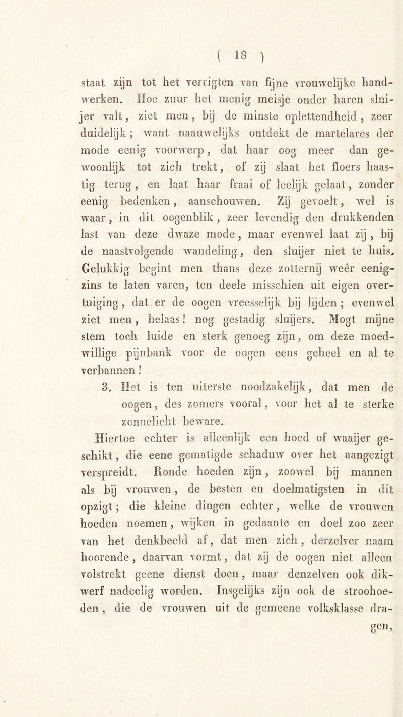 staat zijn tot het verrigten van fijne vrouweiijke hand- werken. Hoe zuur het menig meisje onder haren slui- jer valt, ziet men, bij de minste oplettendheid , zeer duideiyk; want naau^velijks ontdekt de martelares der mode eenig voorwerp, dat haar oog meer dan ge- ’woonlijk tot zich trekt, of zij slaat het floers haas- tig terug, en laat haar fraai of leelijk gelaat, zonder eenig bedenken, aanschouwen. Zij gevoelt, wel is waar, in dit oogenblik , zeer levendig den drukkenden last van deze dwaze mode, maar evenwxl laat zij , bij de naastvolgende w^andeling, den sluijer niet te huis. Gelukkig begint men thans deze zotternij w^eêr eenig- zins te laten varen, ten deele misschien uit eigen over- tuiging , dat er de oogen vreesselijk bij hjden ; evenwel ziet men, helaas! nog gestadig sluijers. Mogt mijne stem toch luide en sterk genoeg zijn, om deze moed- willige pijnbank voor de oogen eens geheel en al te verbannen 1 3. Het is ten uiterste noodzakelijk, dat men de oogen, des zomers vooral, voor het al te sterke zonnelicht beware. Hiertoe echter is alleenlijk een hoed of waaijer ge- schikt , die eene gematigde schaduw over het aangezigt verspreidt. Ronde hoeden zijn, zoowel bij mannen als bij vrouwen, de besten en doelmatigsten in dit opzigt; die kleine dingen echter, w^elke de vrouw en hoeden noemen, wijken in gedaante en doel zoo zeer van het denkbeeld af, dat men zich, derzelver naam hoorende, daarvan vormt, dat zij de oogen niet alleen volstrekt geene dienst doen, maar denzelven ook dik- w^erf nadeelig worden. Insgelijks zijn ook de stroohoe- den, die de vrouwen uit de gemeene volksklasse dra- gen,