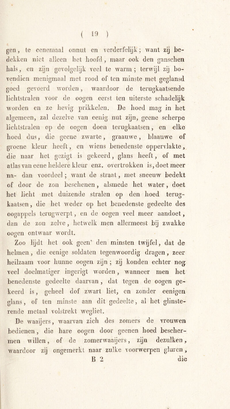 gen, te eenemaal onnut en verderfelijk; want zij be- dekken niet alleen het hoofd , maar ook den ganschen hals, en zijn gevolgelijk veel te warm ; terwijl zij bo- vendien menigmaal met rood of ten minste met geglansd goed gevoerd worden, waardoor de terugkaatsende lichtstralen voor de oogen eerst ten uiterste schadelijk worden en ze hevig prikkelen. De hoed mag in het algemeen, zal dezelve van eenig nut zijn, geene scherpe lichtstralen op de oogen doen terugkaatsen, en elke hoed dus, die geene zwarte, graauwe, blaauwe of groene kleur heeft, en wiens benedenste oppervlakte, die naar het gezigt is gekeerd, glans heeft, of met atlas van eene heldere kleur enz. overtrokken is, doet meer na- dan voordeel; want de straat, met sneeuw bedekt of door de zon beschenen, alsmede het water, doet het licht met duizende stralen op den hoed terug- kaatsen , die het weder op het benedenste gedeelte des oogappels terugvrerpt, en de oogen veel meer aandoet, dan de zon zelve, hetwelk men allermeest bij zwakke oogen ontwaar wordt. Zoo lijdt het ook geen’ den minsten twijfel, dat de helmen , die eenige soldaten tegenwoordig dragen, zeer heilzaam voor hunne oogen zijn ; zij konden echter nog veel doelmatiger ingerigt worden, wanneer men het benedenste gedeelte daarvan, dat tegen de oogen ge- keerd is, geheel dof zwart liet, en zonder eenigen glans, of ten minste aan dit gedeelte, al het glinste- rende metaal volstrekt wegliet. De waaijers, waarvan zich des zomers de vrouwen bedienen, die hare oogen door geenen hoed bescher- men willen, of de zomerwaaijers, zijn dezulken, waardoor zij ongemerkt naar zulke voorwerpen gluren , B 2 die