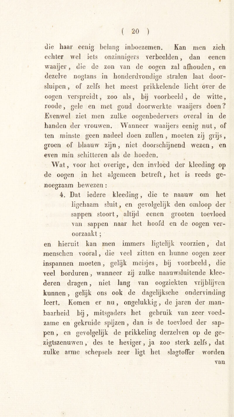 die haar eenig belang inboezemen. Kan men zich echter wel iets onzinnigers verbeelden, dan eenen waaijer, die de zon van de oogen zal afhouden, en dezelve nogtans in honderdvoudige stralen laat door- sluipen , of zelfs het meest prikkelende licht over de oogen verspreidt, zoo als, bij voorbeeld, de witte, roode, gele en met goud doorwerkte waaijers doen ? Evenwel ziet men zulke oogenbedervers overal in de handen der vrouwen. Wanneer waaijers eenig nut, of ten minste geen nadeel doen zullen , moeten zij grijs, groen of blaauw zijn, niet doorschijnend wezen, en even min schitteren als de hoeden. \ Wat, voor het overige, den invloed der kleeding op de oogen in het algemeen betreft, het is reeds ge- noegzaam bewezen: 4. Dat iedere kleeding, die te naauw om het ligchaam sluit, en gevolgelijk den omloop der sappen stoort, altijd eenen grooten toevloed van sappen naar het hoofd en de oogen ver- oorzaakt ; en hieruit kan men immers ligtelijk voorzien, dat menschen vooral, die veel zitten en hunne oogen zeer inspannen moeten, gelijk meisjes, bij voorbeeld, die veel borduren, wanneer zij zulke naauwsluitende klee- deren dragen, niet lang van oogziekten vrij blij ven kunnen, gelijk ons ook de dagelijksche ondervinding leert. Komen er nu, ongelukkig, de jaren der man- baarheid bij , mitsgaders het gebruik van zeer voed- zame en gekruide spijzen , dan is de toevloed der sap- pen , en gevolgelijk de prikkeling derzelven op de ge- zigtszenuwen, des te heviger, ja zoo sterk zelfs, dat zulke arme schepsels zeer ligt het slagtoffer worden