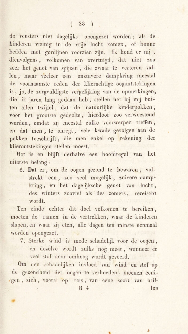 de vensters niet dagelijks opengezet worden ; als de kinderen w^eini» in de vriie lucht komen. of honne bedden met gordijnen voorzien zijn. Ik houd er my , dienvolgens, volkomen van overtuigd, dat niet zoo zeer het genot van spijzen , die zwaar te verteren val- len , maar veeleer een onzuivere dampkring meestal de voornaamste reden der klierachtige oogontstekingen is, ja, de zorgvuldigste vergelijking van de opmerkingen, die ik jaren lang gedaan heb , stellen het bij mij bui- ten allen twijfel, dat de natuurlijke kinderpokken, voor het grootste gedeelte, hierdoor zoo verwoestend worden, omdat zij meestal zulke voorwierpen treffen, en dat men , te oiiregt, vele kw^ade gevolgen aan de pokken toeschrijft, die men enkel op rekening der klierontstekingen stellen moest. Het is en blijft derhalve een hoofdregel van het uiterste belang: 6. Dat er, om de oogen gezond te bew^aren , vol- strekt een, zoo veel mogelijk, zuivere damp- kring , en het dagelijksche genot van lucht, des w inters zoowel als des zomers, vereischt w^ordt. Ten einde echter dit doel volkomen te bereiken, moeten de ramen in de vertrekken, wwar de kinderen slapen, en wwar zij eten, alle dagen ten minste eenmaal worden opengezet. 7. Sterke wind is mede schadelijk voor de oogen , en dezelve wmrdt zulks nog meer, wanneer er veel stof door omhoog w^ordt gevoerd. Om den schadelijken invloed van wind en stof op de gezondheid der oogen te verhoeden, meenen eeni- gen, zich, vooral op reis, van eene soort van bril- B 4 len %