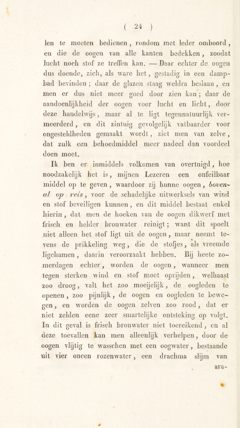 len te moeten bedienen , rondom met leder omboord, en die de oo^en van alle kanten bedekken , zoodat lïiclit noch stof ze treffen kan. —Daar echter de oogen dus doende, zich, als ware het, gestadig in een damp- bad bevinden ; daar de glazen staag weldra beslaan , en men er dus niet meer goed door zien kan ; daar de aandoenlijkheid der oogen voor lucht en licht, door deze handelwijs, maar al te ligt tegennatuurlijk ver- meerderd , en dit zintuig gevolgelijk vatbaarder voor ongesteldheden gemaakt wordt, ziet men van zelve , dat zulk een behoedmiddel meer nadeel dan voordeel doen moet. ïk ben er inmiddels volkomen van overtuigd, hoe noodzakelijk het is, mijnen Lezeren een onfeilbaar middel op te geven , waardoor zij hunne oogen, boven- al op reis, voor de schadelijke uitwerksels van wind en stof beveiligen kunnen, en dit middel bestaat enkel hierin , dat men de hoeken van de oogen dikwerf met frisch en helder bronwater reinigt; w^ant dit spoelt niet alleen het stof ligt uit de oogen, maar neemt te- vens de prikkeling weg, die de stoJQes, als vreemde ligchamen, daarin veroorzaakt hebben. Bij heete zo- merdagen echter, worden de oogen, wanneer men tegen sterken wind en stof moet oprijden, welhaast zoo droog, valt het zoo moeijeiijk, de oogleden te openen , zoo pijnlijk, de oogen en oogleden te bewe- gen , en worden de oogen zelven zoo rood, dat er niet zelden eene zeer smartelijke ontsteking op volgt. In dit geval is frisch bronwater niet toereikend, en al deze toevallen kan men alleenlijk verhelpen, door de oogen vlijtig te wasschen met een oogw^ater, bestaande uit vier oneen rozentvater, een drachma slijm van ara- «r 4