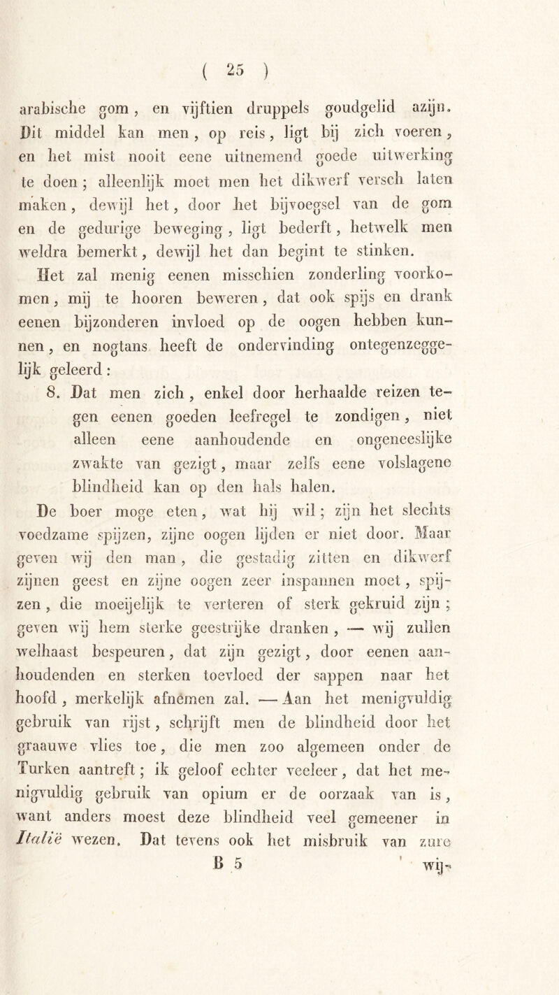 arabisclie gom, en vijftien druppels goudgelid azijn. Dit middel kan men, op reis, ligt bij zicli voeren, en het mist nooit eene uitnemend goede uitwerking te doen ; alleenlijk moet men bet dikwerf versch laten maken, dewijl bet, door bet bijvoegsel van de gom en de gedurige beweging , ligt bederft, hetwelk men weldra bemerkt, dewijl het dan begint te stinken. Het zal menig eenen misschien zonderling voorko- men , mij te hooren beweren, dat ook spijs en drank eenen bijzonderen invloed op de oogen hebben kun- nen 5 en nogtans heeft de ondervinding ontegenzegge- lijk geleerd: 8. Dat men zich , enkel door herhaalde reizen te- gen eenen goeden leefregel te zondigen, niet alleen eene aanhoudende en ongeneeshjke zwakte van gezigt, maar zells eene volslagene blindheid kan op den hals halen. De boer moge eten, wat hij wil; zijn het slechts voedzame spijzen, zijne oogen lijden er niet door. Maar geven wij den man, die gestadig zitten en dikwerf zijnen geest en zijne oogen zeer inspannen moet, spij- zen , die moeijelijk te verteren of sterk gekruid zijn ; geven wij hem sterke geestrijke dranken , — wij zullen welhaast bespeuren, dat zijn gezigt, door eenen aan- houdenden en sterken toevloed der sappen naar het hoofd , merkelijk afnemen zal. — Aan het menigvuldig gebruik van rijst, schrijft men de blindheid door liet graauwe vlies toe, die men zoo algemeen onder de Turken aantreft; ik geloof echter veeleer, dat het me-- nigvuldig gebruik van opium er de oorzaak van is, want anders moest deze blindheid veel gemeener in Italië wezen. Dat tevens ook het misbruik van zure B 5 t