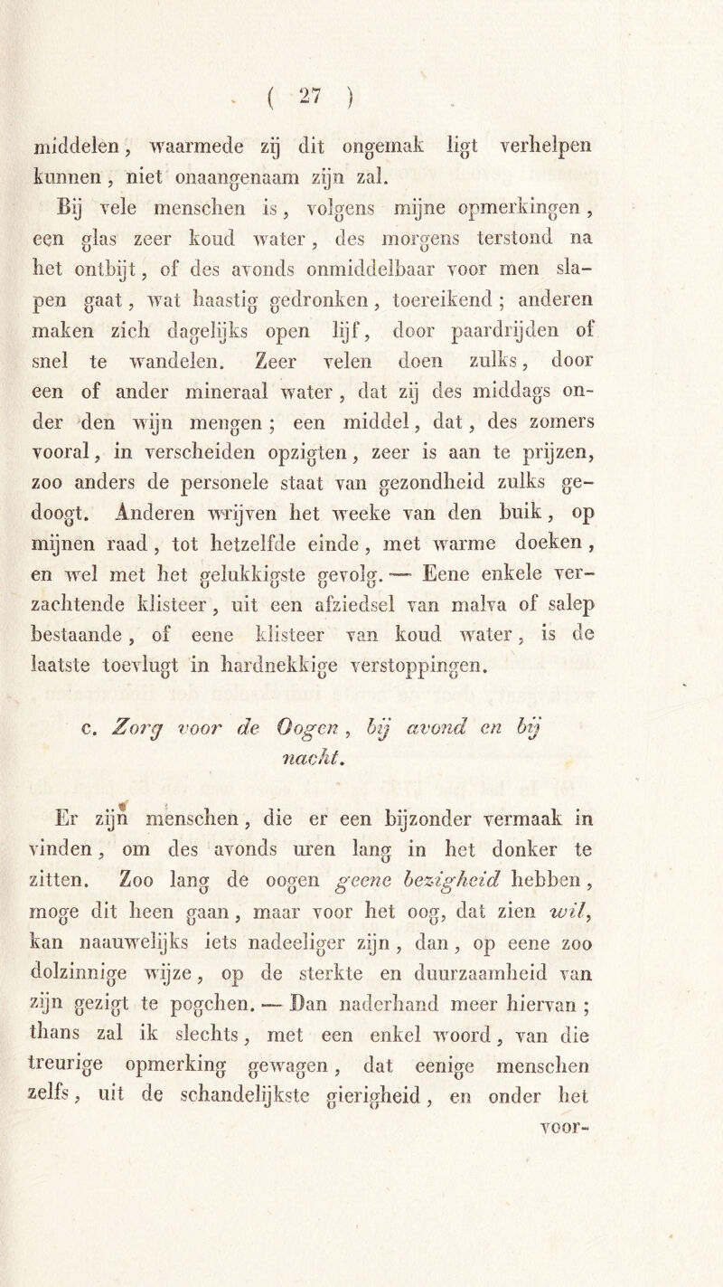 middelen, waarmede zij dit ongemak ligt verlielpen kunnen, niet onaangenaam zijn zal. Bij Yele mensclien is, volgens mijne opmerkingen, een glas zeer koud water, des morgens terstond na het ontbijt, of des avonds onmiddelbaar voor men sla- pen gaat, wat haastig gedronken, toereikend ; anderen maken zich dagelijks open lijf, door paardrijden of snel te wandelen. Zeer velen doen zulks, door een of ander mineraal water , dat zij des middags on- der den wijn mengen ; een middel, dat, des zomers vooral, in verscheiden opzigten, zeer is aan te prijzen, zoo anders de personele staat van gezondheid zulks ge- doogt. Anderen wrijven het weeke van den buik, op mijnen raad, tot hetzelfde einde, met warme doeken, en wel met het gelukkigste gevolg. Eene enkele ver- zachtende klisteer, uit een afziedsel van malva of salep bestaande , of eene klisteer van koud water, is de laatste toevlugt in hardnekkige verstoppingen. c. Zo7^g voor de Gogen , hij avond en h j nacht. Er zijn menschen, die er een bijzonder vermaak in vinden, om des avonds uren lang in het donker te zitten. Zoo lang de oogen geene bezigheid hebben, moge dit heen gaan, maar voor het oog, dat zien wil^ kan naauwelijks iets nadeeliger zijn , dan, op eene zoo dolzinnige wijze, op de sterkte en duurzaamheid van zijn gezigt te pogchen. — Ban naderhand meer hiervan ; thans zal ik slechts, met een enkel woord, van die treurige opmerking gewagen, dat eenige menschen zelfs, uit de schandelijkste gierigheid, en onder het