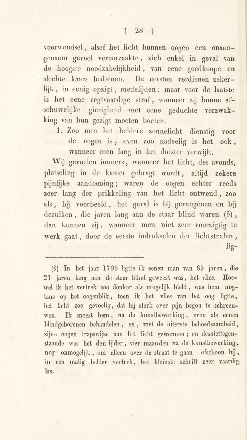 voorwendsel, alsof het licht hunnen oogen een onaan- genaam gevoel veroorzaakte, zich enkel in geval van de hoogste noodzakelijkheid, van eene goedkoope en slechte kaars bedienen. Be eersten verdienen zeker- lijk , in eenig opzigt, medelijden ; maar voor de laatste is het eene regtvaardige straf, wanneer zij hunne af- schuwelijke gierigheid met eene geduchte verzw^ak- king van hun gezigt moeten boeten. 1. Zoo min het heldere zonnelicht dienstig voor de oogen is, even zoo nadeelig is het ook, wanneer men lang in het duister verwijlt. Wij gevoelen immers, wanneer het licht, des avonds, plotseling in de kamer gebragt w^ordt, altijd zekere pijnlijke aandoening; w^aren de oogen echter reeds zeer lang der prikkeling van het licht ontw^end, zoo als, bij voorbeeld, het geval is bij gevangenen en bij dezulken, die jaren lang aan de staar blind waren (ó), dan kunnen zij , waanneer men niet zeer voorzigtig te werk gaat, door de eerste indrukselen der lichtstralen, (^) In het jaar 1795 ligtte ik eenen raan van 65 jaren, die 21 jaren lang aan de staar blind geweest was, het vlies. Hoe- wel ik het vertrek zoo donker sl\s mogelijk hield , was hern nog- tans op het oogenblik, toen ik het vlies van het oog ligtte, het licht zoo gevoelig, dat hij sterk over pijn begon te schreeu- wen. Ik moest hem, na de kunstbewerking, even als eenen blindgeborenen behandelen, en , met de uiterste behoedzaamheid, zijne oogen trapswijze aan het licht gewennen ; en desniettegen- staande was het den lijder, vier maanden na de kunstbewerking, nog onmogelijk , om alleen over de straat te gaan ofschoon hij , in een matig helder vertrek, het kleinste schrift zeer vaardig las.