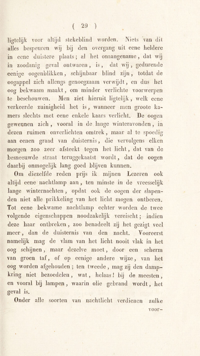 ligtelijfc voor altijd stekeblind worden. Niets van dit alles bespeuren wij bij den overgang uit eene heldere in eene duistere plaats; al het onaangename, dat wij in zoodanig geval ontwaren, is, dat wij , gedurende eenige oogenblikkcn, schijnbaar blind zijn, totdat de oogappel zich allengs genoegzaam verwdjdt, en dus het oog bekwaam maakt, om minder verlichte voorwerpen te beschouw en. Men ziet hieruit ligtelijk, w elk eene verkeerde zuinigheid het is ^ wnnneer men groote ka- mers slechts met eene enkele kaars verlicht. De oogen gewnnnen zich , vooral in de lange winteravonden, in dezen ruimen onverlichten om trek, maar al te spoedig aan eenen graad van duisternis, die vervolgens eiken morgen zoo zeer afsteekt tegen het licht, dat van de besneeuwde straat teruggekaatst w ordt, dat de oogen daarbij onmogelijk lang goed blijven kunnen. Om diezelfde reden prijs ik mijnen Lezeren ook altijd eene nachtlamp aan, ten minste in de vreesselijk lange winternachten, opdat ook de oogen der siapen- den niet alle prikkeling van het licht mogen ontberen. Tot eene bek^vame nachtlamp echter wnrden de tw^ee volgende eigenschappen noodzakelijk vereischt; indien deze haar ontbreken, zoo benadeelt zij het gezigt veel meer, dan de duisternis van den nacht. Vooreerst namelijk mag de vlam van het licht nooit vlak in het oog schijnen, maar dezelve moet, door een scherm van groen taf, of op eenige andere wijze, van het oog wnrden afgehouden ; ten tweede, mag zij den damp- kring niet bezoedelen , w^at, helaas! bij de meesten , en vooral bij lampen, w aarin olie gebrand wnrdt, het geval is. Onder alle soorten van nachtlicht verdienen zulke