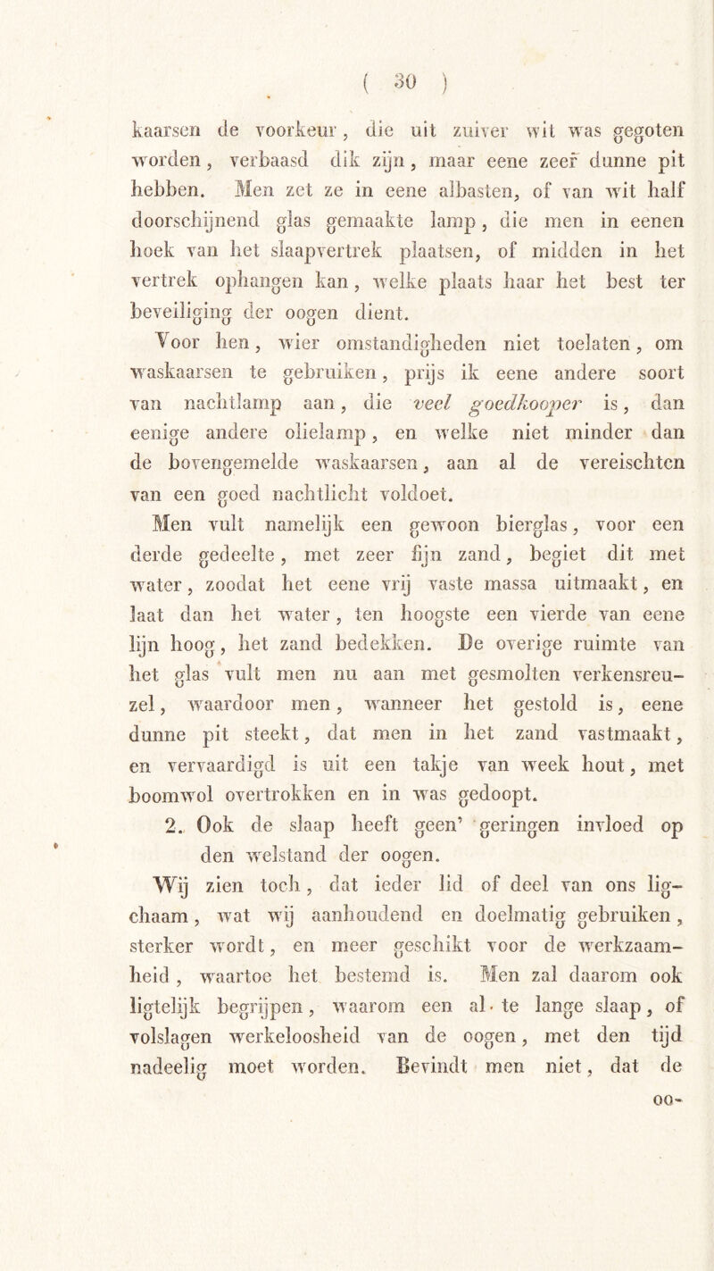 kaarsen de voorkeur, die uit zuiver wit w^as gegoten w orden, verbaasd dik zijn , maar eene zeef dunne pit hebben. Men zet ze in eene albasten, of van wut half doorschijnend glas gemaakte lamp, die men in eenen hoek van het slaapvertrek plaatsen, of midden in het vertrek ophangen kan, w elke plaats haar het best ter beveiliging der oogen dient. Yoor hen, w ier omstandigheden niet toelaten, om waskaarsen te gebruiken, prijs ik eene andere soort van nachtlamp aan, die veel goedkooj)er is, dan eenige andere olielamp, en w elke niet minder dan de bovengemelde w^askaarsen, aan al de vereischtcn van een goed nachtlicht voldoet. Men vult namelijk een gew^oon bierglas, voor een derde gedeelte, met zeer fijn zand, begiet dit met w^ater, zoodat het eene vrij vaste massa uitmaakt, en Iaat dan het water, ten hoogste een vierde van eene lijn hoog, het zand bedekken. De overige ruimte van het glas vult men nu aan met gesmolten verkensreu- zel, w^aardoor men, wmineer het gestold is, eene dunne pit steekt, dat men in het zand vastmaakt, en vervaardigd is uit een takje van w^eek hout, met boomw^ol overtrokken en in w^as gedoopt. 2. Ook de slaap heeft geen’ geringen invloed op den welstand der oogen. Wij zien toch, dat ieder lid of deel van ons lig- chaam, wat wdj aanhoudend en doelmatig gebruiken, sterker wordt, en meer geschikt voor de werkzaam- heid , waartoe het bestemd is. Men zal daarom ook ligtelijk begrijpen, waarom een al-te lange slaap, of volslagen werkeloosheid van de oogen, met den tijd nadeelig moet werden. Bevindt men niet, dat de 00»