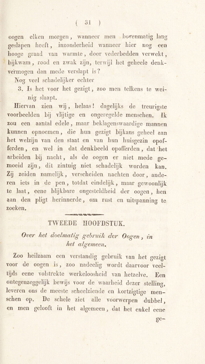 oogen eiken morgen, wanneer men borenmatig lang geslapen beeft, inzonderheid w anneer hier nog een liooge graad van w armte , door vederbedden verwekt, bijkwam , rood en zw'ak zijn, terwijl bet gelieele denk- vehnogen dan mede verslapt is ? Nog veel scbadelijker echter 3. Is bet voor het gezigt, zoo men telkens te w^ei- nig slaapt. Hiervan zien wij, helaas! dagelijks de trenrigste voorbeelden bij vlijtige en ongeregelde menschen. ïk zou een aantal edele, maar bekJagensw aardige mannen kunnen opnoemen, die hun gezigt bijkans geheel aan het w^elzijn van den staat en van hun huisgezin opof- ferden , en wel in dat denkbeeld op offerden, dat ‘het arbeiden bij nacht, als de oogen er niet mede ge- moeid zijn, dit zintuig niet schadelijk wmrden kan. Zij zeiden namelijk, verscheiden nachten door, ande- ren iets in de pen, totdat eindelijk, maar gew oonlijk te laat, eene blijkbare ongesteldheid der oogen, hen aan den pligt herinnerde, om rust en uitspanning te zoeken. TWEEBE HOOFDSTUK. Over het doelmatig gebruik der Oogen, in het algemeen» Zoo heilzaam een verstandig gebruik van het gezigt voor de oogen is, zoo nadeelig wmrdt daarvoor veel- tijds eene volstrekte w'^erkeloosheid van hetzelve. Een ontegenzeggelijk bewdjs voor de w^aarheid dezer stelling, leveren ons de meeste scheelziende en kortzigtige men- schen op. De schele ziet alle voorwierpen dubbel, en men gelooft in het algemeen, dat bet enkel eene