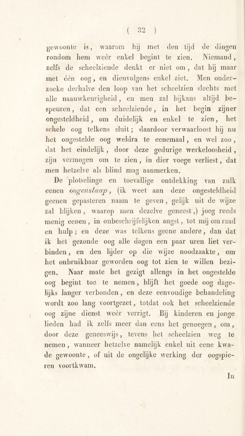 ( 3- ) gewoonte is, waarom hij met den tijd de dingen rondom hem weer enkel begint te zien. Niemand, zelfs de scheelziende denkt er niet om, dat hij maar met één oog, en dienvolgens enkel ziet. Men onder- zoeke derhalve den loop van het scheelzien slechts met alle naauwkeurigheid, en men zal bijkans altijd be- speuren , dat een scheelziende, in het begin zijner ongesteldheid ^ om duidelijk en enkel te zien, het schele oog telkens sluit; daardoor verwaarloost hij nu het ongestelde oog weldra te eenemaal, en wei zoo, dat het eindelijk, door deze gedurige werkeloosheid, zijn vermogen om te zien, in dier voege verliest, dat men hetzelve als blind mag aanmerken. De plotselinge en toevallige ontdekking van zulk eenen oogenslaap, (ik weet aan deze ongesteldheid geenen gepasteren naam te geven, gelijk uit de wijze zal blijken, waarop men dezelve geneest,) joeg reeds menig eenen, in onbeschrijfelijken angst, tot mij om raad en hulp ; en deze was telkens geene andere, dan dat ik het gezonde oog alle dagen een paar uren liet ver- binden , en den lijder op die wijze noodzaakte, om het onbruikbaar geworden oog tot zien te willen bezi- gen. Naar mate het gezigt allengs in het ongestelde oog begint toe te nemen, blijft het goede oog dage- lijks langer verbonden, en deze eenvoudige behandeling wordt zoo lang voortgezet, totdat ook het scheelziende oog zijne dienst weer verrigt. Bij kinderen en jonge lieden had ik zelfs meer dan eens het genoegen, om , door deze geneeswijs, tevens het scheelzien weg te nemen, wanneer hetzelve namelijk enkel uit eene kwa- de gewoonte, of uit de ongelijke werking der oogspie- ren voortkwam. In