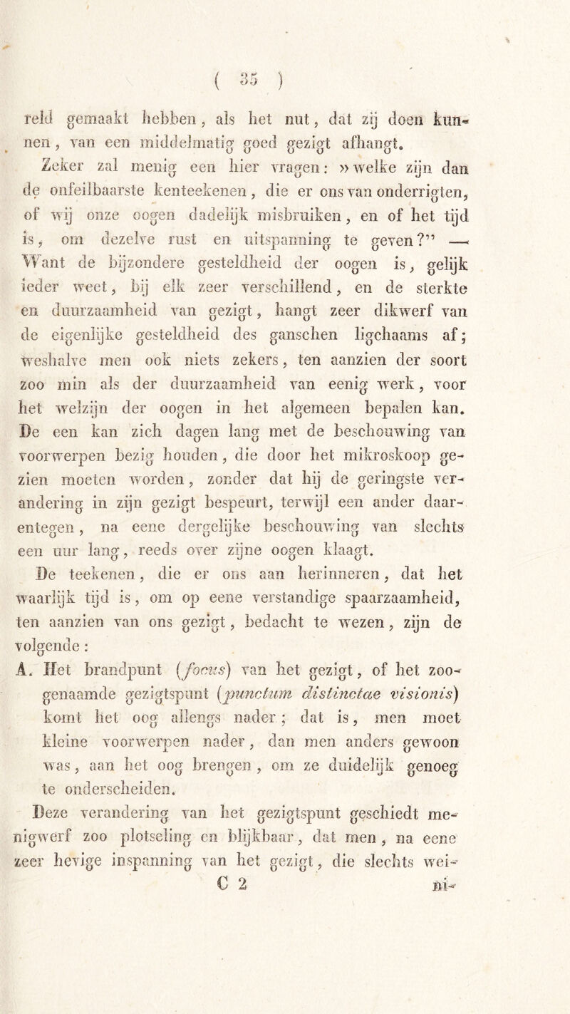( ) reld gemaakt hebben, ais liet nut, dat zij doen kun« nen, ran een middelmatig goed gezigt afliangto Zeker zal menig een hier vragen: »welke zgii dan de onfeilbaarste kenteekenen , die er ons van onderrigten, of wij onze oogen dadelijk misbruiken, en of het tijd is y om dezelve rust en uitspanning te geven?” — Want de bijzondere gesteldheid der oogen is gelijk ieder weet, bij elk zeer verschillend, en de sterkte en duurzaamheid van gezigt, hangt zeer dikwerf van de eigenlijke gesteldheid des ganschen ligchaams af; W^eshalve men ook niets zekers, ten aanzien der soort zoo min als der duurzaamheid van eenig wmrk, voor het welzijn der oogen in het algemeen bepalen kan, De een kan zich dagen lang met de beschouwing van voor werpen bezig houden, die door het mikroskoop ge- zien moeten w orden, zonder dat hij de geringste ver- andering in zijn gezigt bespeurt, terwijl een ander daar- entegen , na eene dergelijke beschouwing van slechts een uur lang, reeds over zijne oogen klaagt. De teekenen, die er ons aan herinneren, dat het w’aar lijk tijd is, om op eene verstandige spaarzaamheid, ten aanzien van ons gezigt, bedacht te wxzen, zijn de volgende : A. Het brandpunt [focus) van het gezigt, of het zoo- genaamde gezigtspunt [punchim distinctae visionis) komt het oog allengs nader; dat is, men moet kleine voorwerpen nader, dan men anders gewmon was, aan het oog brengen , om ze duidelijk genoeg te ondersclieiden. Deze verandering van het gezigtspunt geschiedt me- nigwerf zoo plotseling en blijkbaar, dat men , na eene zeer hevige inspanning van het gezigt, die slechts w^ei-’ C 2 ni-'