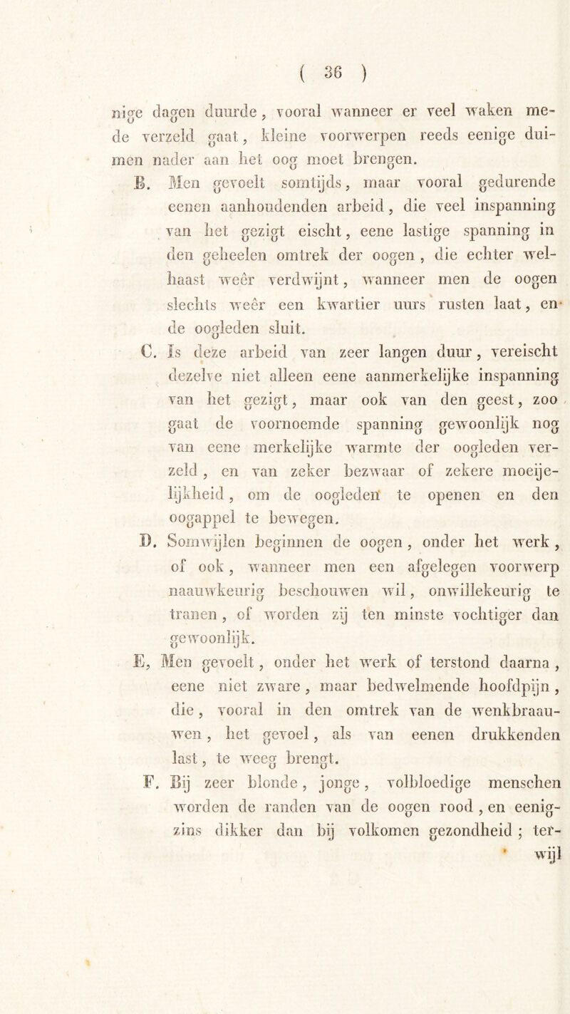 nige dagen duurde, vooral wanneer er veel waken me- de verzeld gaat, kleine voorwerpen reeds eenige dui- men nader aan liet oog moet brengen. B. Men gevoelt somtijds, maar vooral gedurende eenen aanhoudenden arbeid, die veel inspanning van het gezigt eischt, eene lastige spanning in den geheelen omtrek der oogen , die echter wel- haast weer verdwijnt, wanneer men de oogen slechts weer een kwartier uurs rusten laat, en- de ooMeden sluit. U €. Is deze arbeid van zeer langen duur, vereischt dezelve niet alleen eene aanmerkelijke inspanning van het gezigt, maar ook van den geest, zoo / gaat de voornoemde spanning gewooniijk nog van eene merkelijke warmte der oogleden yer- zeld , en van zeker bezwaar of zekere moeije- lijidieid, om de oogleden’ te openen en den oogappel te bewegen. D. Somwijlen beginnen de oogen , onder het werk , 01 ook, wanneer men een afgelegen voorwerp naauwkeiiriff beschouwen wil, onwillekeurig te tranen , of worden zij ten minste vochtiger dan gewoonlijk. E, Men gevoelt, onder het werk of terstond daarna , eene niet zware , maar bedwelmende hoofdpijn , die 5 vooral in den omtrek van de wenkbraau- wen, het gevoel, als van eenen drukkenden last, te weeg brengt. F. Bij zeer blonde, jonge, volbloedige menschen worden de randen van de oogen rood , en eenig- zlns dikker dan bij volkomen gezondheid ; ter- ■ ijl