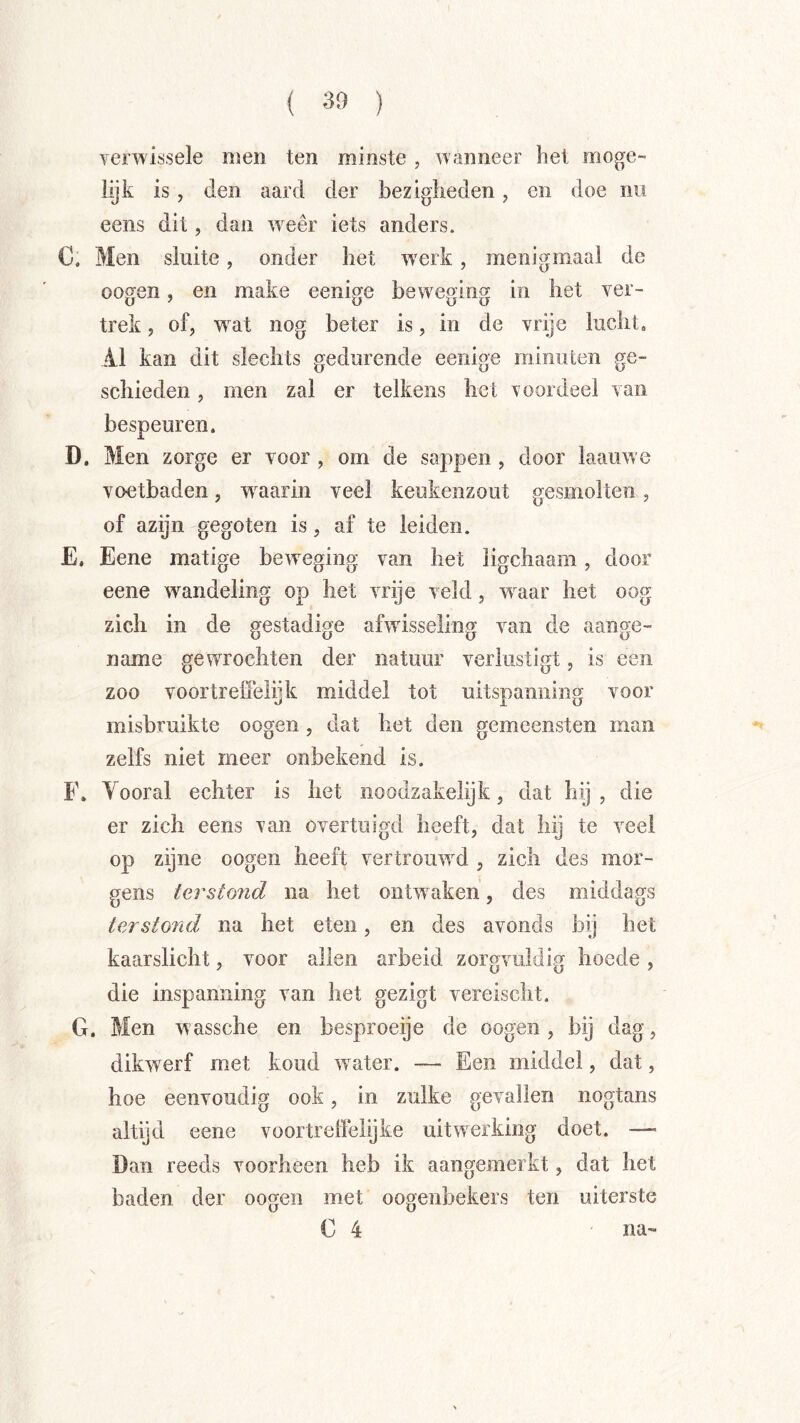 ( 30 ) verwissele men ten minste , wanneer het moge- lijk is, den aard der bezigheden, en doe nu eens dit, dan w^eêr iets anders. C. Men sluite, onder het w'erk, menigmaal de oogen, en make eenige beweging in liet ver- trek , of, wat nog beter is, in de vrije lucht. 41 kan dit slechts gedurende eenige minuten ge- schieden , men zal er telkens het roordeel van bespeuren. D. Men zorge er voor , om de sappen , door laauwe voetbaden, w^aarin veel keukenzout gesmolten, of azijn gegoten is, af te leiden. E. Eene matige beweging van het ligchaam, door eene wandeling op het vrije veld, w'^aar het oog zich in de gestadige afwisseling van de aange- name gewrochten der natuur verlustigt, is een zoo voortrefieiijk middel tot uitspanning voor misbruikte oogen, dat het den gemcensten man zelfs niet meer onbekend is. F. Vooral echter is het iioodzakelijk, dat hij , die er zich eens van overtuigd heeft, dat hij te veel op zijne oogen heeft vertroiwvd , zich des mor- gens tarstond na het ontwaken, des middags terstond na het eten, en des avonds bij het kaarslicht, voor allen arbeid zorgvuldig hoede, die inspanning van het gezigt vereischt. G. Men wassche en besproeije de oogen, bij dag, dikwerf met koud water. — Een middel, dat, hoe eenvoudig ook, in zulke gevallen nogtans altijd eene voortreffelijke uitwerking doet. — Dan reeds voorheen heb ik aangemerkt, dat het baden der oogen met oogenbekers ten uiterste C 4 na-