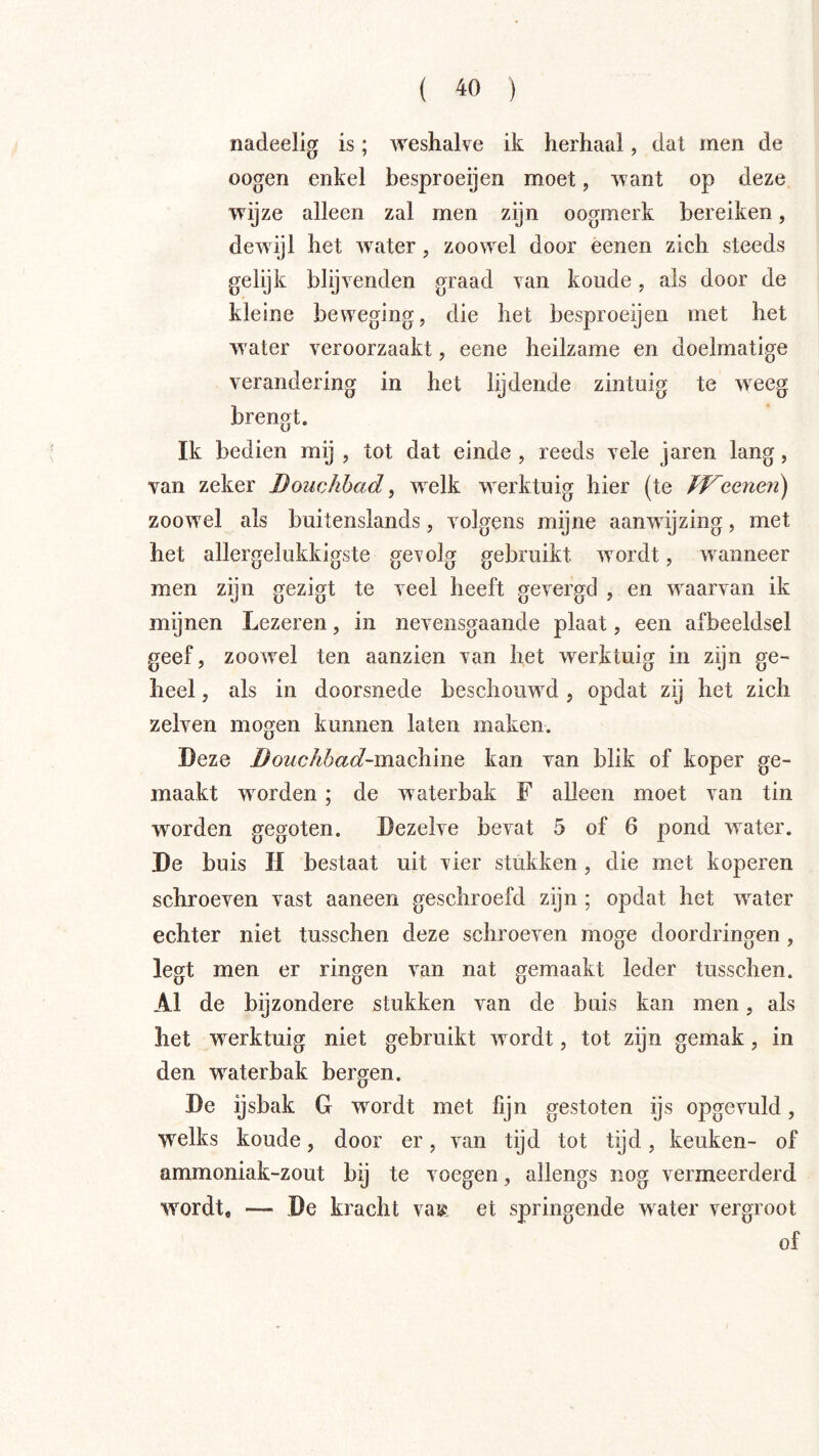 nadeelig is; weshalve ik herhaal, dat men de oogen enkel besproeijen moet, want op deze wijze alleen zal men zijn oogmerk bereiken, dewijl het water, zoowel door éenen zich steeds gelijk blijvenden graad van koude, als door de kleine beweging, die het besproeijen met het water veroorzaakt, eene heilzame en doelmatige verandering in het lijdende zintuig te weeg brengt. Ik bedien mij , tot dat einde , reeds vele jaren lang, van zeker Bouchbad, welk werktuig hier (te JVeeneii) zoowel als buitenslands, volgens mijne aanwijzing, met het allergelukkigste gevolg gebruikt wordt, wanneer men zijn gezigt te veel heeft gevergd , en waarvan ik mijnen Lezeren, in nevensgaande plaat, een afbeeldsel geef, zoowel ten aanzien van het w^erktuig in zijn ge- heel , als in doorsnede beschouwd , opdat zij het zich zelven mogen kunnen laten maken. Deze i^0Mc/^6a<f-machine kan van blik of koper ge- maakt worden; de waterbak F alleen moet van tin worden gegoten. Dezelve bevat 5 of 6 pond water. De buis H bestaat uit vier stukken, die met koperen schroeven vast aaneen geschroefd zijn ; opdat het water echter niet tusschen deze schroeven moge doordringen, legt men er ringen van nat gemaakt leder tusschen. Al de bijzondere stukken van de buis kan men, als het w^erktuig niet gebruikt wordt, tot zijn gemak, in den w^aterbak bergen. De ijsbak G wordt met fijn gestoten ijs opgevuld, welks koude, door er, van tijd tot tijd, keuken- of ammoniak-zout bij te voegen, allengs nog vermeerderd wordt, — De kracht va® et springende w^ater vergroot of