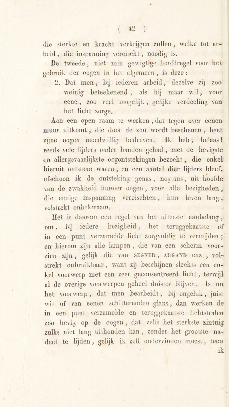 die sterkte en kracht verkrijgen zullen, wxlke tot ar- beid , die inspanning vereischt, noodig is. öe tweede, niet min fyew iortine lioofdreffel voor het gebruik der oogen in het algemeen, is deze: 2. Dat men, bij lederen arbeid, dezelve zij zoo weinig beteekenend , als hij maar wil, voor eene, zoo veel mogelijk, gelijke verdeeling van het licht zorge. Aan een open raam te werken , dat tegen over eenen muur uitkomt, die door de zon wmrdt beschenen , heet zijne oogen moedwillig bederven. Ik heb, helaas! reeds vele lijders onder handen gehad , met de hevigste en allergevaarlijkste oogontstekingen bezocht, die enkel hieruit ontstaan waren , en een aantal dier lijders bleef, ofschoon ik de ontsteking genas, nogtans, uit hoofde van de zwakheid hunner oogen, voor alle bezigheden , die eenige inspanning vereischten, hun leven lang, volstrekt onbelavaam. Het is daarom een regel van het uiterste aanbelang, om, bij iedere bezigheid, het teruggekaatste of in een punt verzamelde licht zorgvuldig te vermijden ;' en hierom ?ijn alle lampen, die van een scherm voor- zien zijn, gelijk die van segner , argand enz. , vol- strekt onbruikbaar , w ant zij beschijnen slechts een en- kel voorwerp met een zeer geconsentreerd licht, terwijl al de overige voorwierpen geheel duister blijven. ïs nu het vooiwverp, dat men bearbeidt, bij ongeluk, juist wit of van eenen schitterenden glans, dan w^erken de in een punt verzamelde en teruggekaatste lichtstralen zoo hevig op de oogen, dat zelfs het sterkste zintuig zulks niet lang uithouden kan , zonder het grootste na- deel te lijden , gelgk ik zelf ondervinden moest, toen ik
