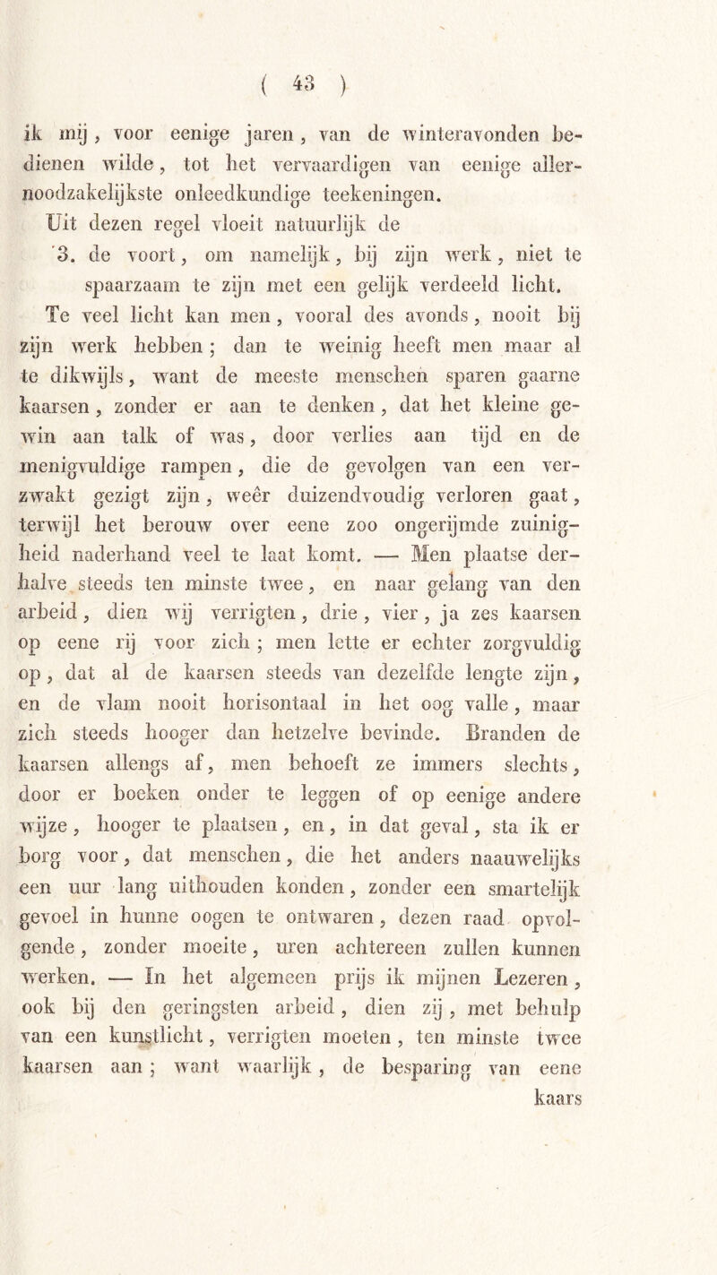 ik my , voor eenige jaren, van de winteravonden be- dienen wdlde, tot liet vervaardiojen van eenij^e aller- noodzakelijkste onleedkundige teekeningen. Uit dezen regel vloeit natuurlijk de '3. de voort, om namelijk, bij zijn iverk, niet te spaarzaam te zijn met een gelijk verdeeld licht. Te veel licht kan men, vooral des avonds, nooit bij zijn iverk hebben ; dan te weinig heeft men maar al te dikwijls, ivant de meeste menschen sparen gaarne kaarsen , zonder er aan te denken, dat het kleine ge- ■win aan talk of was, door verlies aan tijd en de menigvuldige rampen, die de gevolgen van een ver- zwakt gezigt zijn, weer duizendvoudig verloren gaat, terwijl het berouw over eene zoo ongerijmde zuinig- heid naderhand veel te laat komt. — Men plaatse der- halve steeds ten minste twxe, en naar gelang van den arbeid, dien wij verrigten, drie , vier, ja zes kaarsen op eene rij voor zich ; men lette er echter zorgvuldig op , dat al de kaarsen steeds van dezelfde lengte zijn, en de vlam nooit horisontaal in het oog valle, maar zich steeds hooger dan hetzelve bevinde. Branden de kaarsen allengs af, men behoeft ze immers slechts, door er boeken onder te leggen of op eenige andere w ijze, hooger te plaatsen, en, in dat geval, sta ik er borg voor, dat menschen, die het anders naauw^elijks een uur lang uithouden konden, zonder een smartelijk gevoel in hunne o ogen te ontwaren, dezen raad opvol- gende , zonder moeite, uren achtereen zullen kunnen werken. — ïn het algemeen prijs ik mijnen Lezer en, ook bij den geringsten arbeid, dien zij , met behulp van een kunstlicht, verrigten moeten , ten minste twee kaarsen aan ; want w aarlijk, de besparing van eene kaars