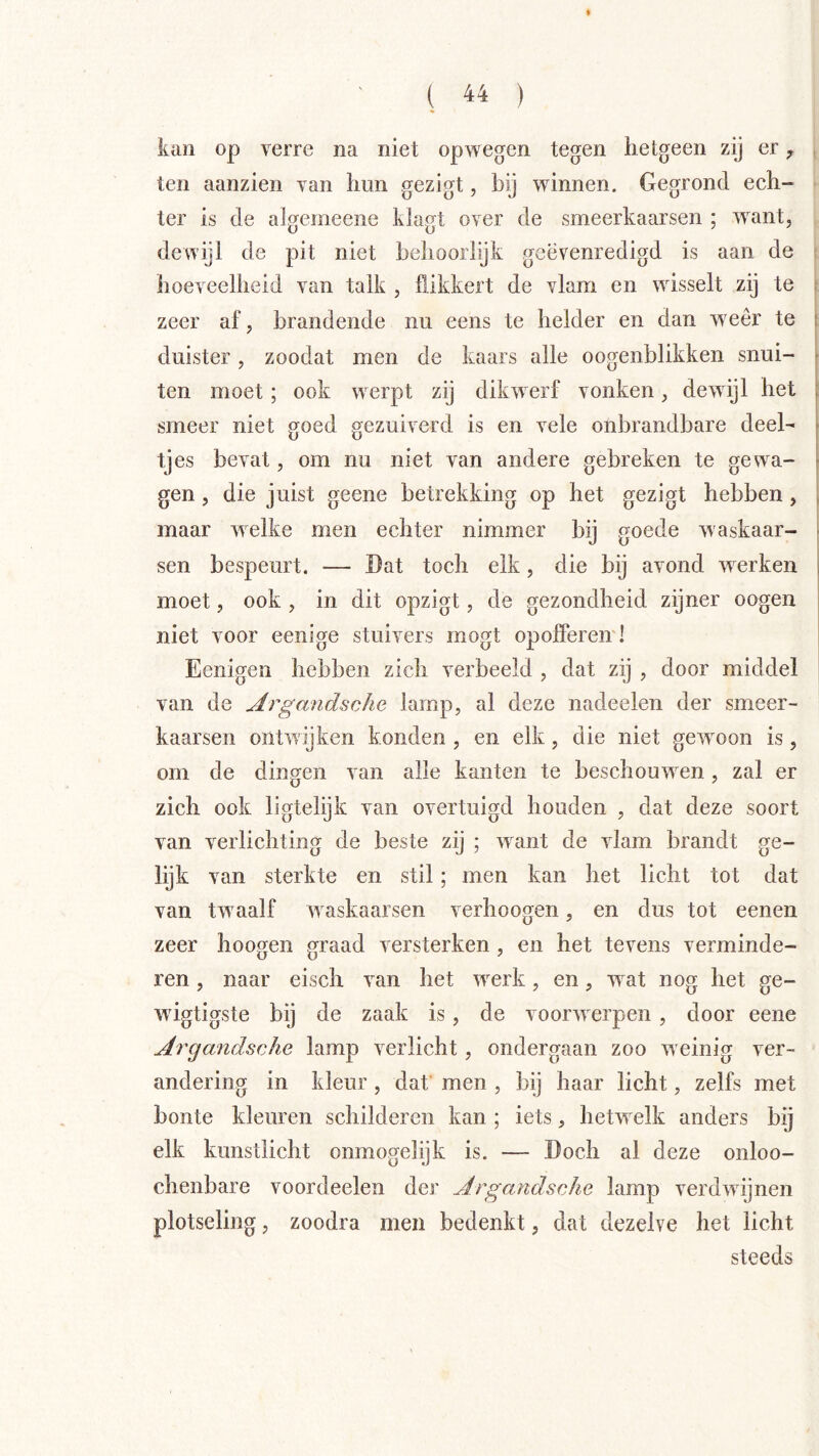 ( 44 ) kan op verre na niet op wegen tegen hetgeen zij er ^ , ten aanzien van hun gezigt, bij winnen. Gegrond ech- ter is de algemeene kiagt over de smeerkaarsen ; want, dewijl de pit niet behoorlijk geëvenredigd is aan de ; hoeveelheid van talk , flikkert de vlam en wisselt zij te i zeer af, brandende nu eens te helder en dan weer te ! duister, zoodat men de kaars alle oogenblikken snui- f ten moet; ook werpt zij dikwerf vonken, dewijl het [ smeer niet goed gezuiverd is en vele onbrandbare deel- tjes bevat, om nu niet van andere gebreken te gewa- gen , die juist geene betrekking op het gezigt hebben, ï maar welke men echter nimmer bij goede waskaar- ? sen bespeurt. — Dat toch elk, die bij avond werken | moet, ook , in dit opzigt, de gezondheid zijner oogen niet voor eenige stuivers mogt opofleren! Eenigen hebben zich verbeeld , dat zij , door middel van de ArgandscJie lamp, al deze nadeelen der smeer- kaarsen ontwijken konden , en elk, die niet gewoon is, om de dingen van alle kanten te beschouwen, zal er zich ook ligtelijk van overtuigd houden , dat deze soort van verlichting de beste zij ; want de vlam brandt ge- lijk van sterkte en stil; men kan het licht tot dat van twaalf waskaarsen verhoogen, en dus tot eenen zeer hoogen graad versterken, en het tevens verminde- ren , naar eisch van het werk, en, wat nog het ge- wigtigste bij de zaak is, de voorwerpen, door eene Argandsche lamp verlicht, ondergaan zoo weinig ver- andering in kleur, dat’ men , bij haar licht, zelfs met bonte kleuren schilderen kan ; iets, hetwelk anders bij elk kunstlicht onmogelijk is. — Doch al deze onloo- chenbare voordeelen der Argandsche lamp verdwijnen plotseling, zoodra men bedenkt, dat dezelve het licht steeds