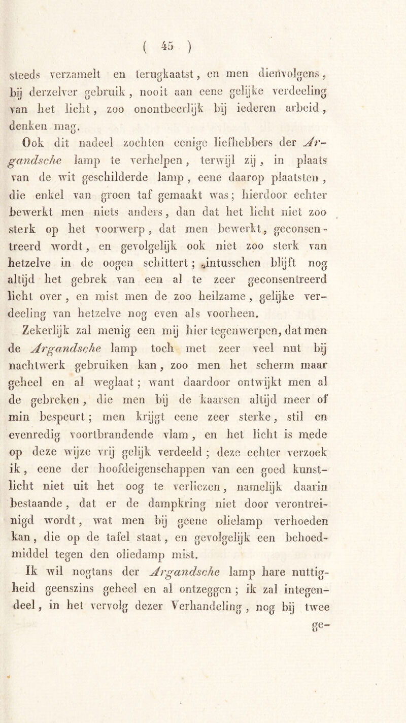 steeds verzamelt en lerugkaatst, en men dienvolgens, derzelycr gebruik , nooit aan cene gelijke verdeeling Tan liet liclit, zoo onontbeerlijk bij iederen arbeid, denken mag. Ook dit nadeel zochten eenige liefhebbers der gandsche lamp te yerhelpen, terwijl zij , in plaats van de wit geschilderde lamp , eene daarop plaatsten , die enkel van groen taf gemaakt was; hierdoor echter bewerkt men niets anders, dan dat het licht niet zoo sterk op het voorwerp, dat men bewerkt, geconsen- treerd wordt, en gevolgelijk ook niet zoo sterk van hetzelve in de oogen schittert ; .jntusschen blijft nog altijd het gebrek van een al te zeer geconsentreerd licht over , en mist men de zoo heilzame , gelijke ver- deeling van hetzelve nog even als voorheen. Zekerlijk zal menig een mij hier tegenwerpen, dat men de ArgandscJie lamp toch met zeer veel nut bij nachtwerk gebruiken kan, zoo men het scherm maar geheel en al weglaat ; want daardoor ontwijkt men al de gebreken, die men bij de kaarsen altijd meer of min bespeurt ; men krijgt eene zeer sterke, stil en evenredig voortbrandende vlam, en het licht is mede op deze wijze vrij gelijk verdeeld ; deze echter verzoek ik, eene der hoofdeigenschappen van een goed kunst- licht niet uit het oog te verliezen, namelijk daarin bestaande, dat er de dampkring niet door verontrei- nigd wordt, wat men bij geene olielamp verhoeden kan, die op de tafel staat, en gevolgelijk een behoed- middel tegen den oliedamp mist. Ik wil nogtans der Ar gandsche lamp hare nuttig- heid geenszins geheel en al ontzeggen ; ik zal integen- deel, in het vervolg dezer Verhandeling , nog bij twee