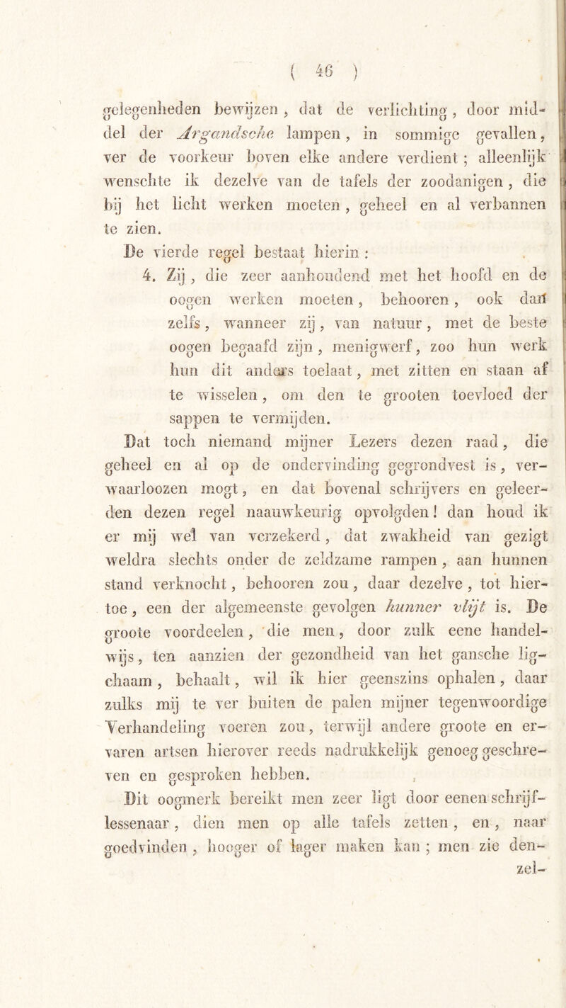 .jrelegeiilieclen bewijzen , dat de veriiclitmg, door mid- del der Argandschc, lampen, in sommige gevallen, ver de voorkeur boven elke andere verdient ; alleenlijk wensclite ik dezelve van de tafels der zoodanigen , die bij bet liclit iverken moeten, geheel en al verbannen te zien. Be vierde regel bestaat hierin : 4. Zij , die zeer aanhoudend met het hoofd en de oogen werken moeten, behooren, ook dail zelfs, wanneer zij, van natuur, met de beste oogen begaafd zijn , menigwerf, zoo hun werk hun dit anders toelaat, met zitten en staan af te wdsselen, om den te grooten toevloed der sappen te vermijden. Bat toch niemand mijner Lezers dezen raad, die geheel en al op de ondervinding gegrondvest is, ver- waarloozen mogt, en dat bovenal schrijvers en geleer- den dezen regel naauwkeurig opvolgden! dan houd ik er mij wel van verzekerd, dat zwakheid van gezigt wnldra slechts onder de zeldzame rampen, aan hunnen stand verknocht, behooren zou, daar dezelve , tot hier- toe , een der algemeenste gevolgen hunner vlijt is. Be groote voordeeleii, ' die men, door zulk eene handel- wijs , ten aanzien der gezondheid van het gansche lig- chaam, behaalt, wil ik hier geenszins ophalen, daar zulks mij te ver buiten de palen mijner tegenwoordige Yerhandeling voeren zou, terwdjl andere groote en er- varen artsen hierover reeds nadrufckelijk genoeg geschre- ven en gesproken hebben. , Bit oogmerk bereikt men zeer ligt door eenen schrijf- lessenaar , dien men op alle tafels zetten, en, naar goedvinden , hooger of lager maken kan ; men zie den- zel-