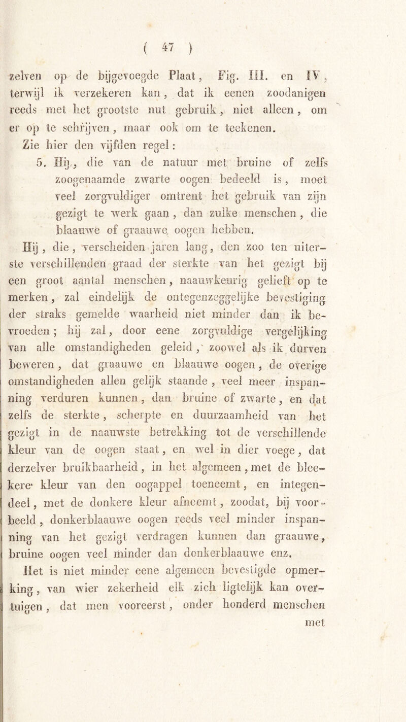 ( « ) Eelveii 0}v de bijgevoegde Plaat, Fig. 111. en I V. terwijl ik verzekeren kan, dat ik eenen zoodanigen reeds met bet grootste nut gebruik, niet alleen, om er op te sebrijven, maar ook om te teekenen. Zie bier den vijfden regel: 5. liij.^ die van de natuur met bruine of zelfs zoogenaamde zwarte oogen bedeeld is, moet veel zorgvuldiger omtrent het gebruik van zijn gezigt te werk gaan , dan zulke mensclien, die blaauwe of graaiiwe, oogen hebben. Ilij , die, verscheiden jaren lang, den zoo ten uiter- ste verschillenden graad der sterkte van het gezigt bij een groot aantal menscben, iiaauwkeurig gelieft op te merken, zal eindelijk de ontegenzeggelijfce bevestiging der straks gemelde waarheid niet minder dan ik be- vroeden ; hij zal, door eene zorgvuldige vergelijking van alle omstandigheden geleid ,' zoowel als ik durven beweren, dat graauwe en blaauwe oogen, de overige omstandigheden allen gelijk staande , veel meer inspan- ning verduren kunnen, dan bruine of zwarte, en dat zelfs de sterkte, scherpte en duurzaamheid van het gezigt in de naauwste betrekking tot de verschillende kleur van de oogen staat, en wel in dier voege, dat derzelver bruikbaarheid, in het algemeen, met de blee- kere' kleur van den oogappel toeneemt, en integen- deel, met de donkere kleur afneemt, zoodat, bij voor- beeld , donkerblaauw^e oogen reeds veel minder inspan- ning van het gezigt verdragen kunnen dan graauw e, bruine oogen veel minder dan donkerblaauwe enz. Het is niet minder eene algemeen bevestigde opmer- king , van wier zekerheid elk zich ligtelijk kan over- tuigen , dat men vooreerst, onder honderd menscheii met