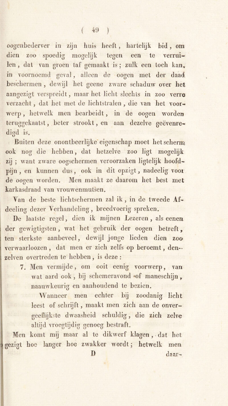 oogenbederver in zijn huis heeft, hartelijk bid, om dien zoo spoedig mogelijk tegen een te Yerrui- len, dat van groen taf gemaakt is ; zulk een toch kan, in voornoemd geval, alleen de oogen rnet der daad beschermen, dewijl het geene zware schaduw over het aangezigt verspreidt, maar het licht slechts in zoo verro verzacht, dat het met de lichtstralen , die van het voor- werp , hetwelk men bearbeidt, in de oogen worden teruggekaatst, beter strookt, en aan dezelve geëvenre- digd is. Buiten deze onontbeerlijke eigenschap moet het scherm ook nog die hebben, dat hetzelve zoo ligt mogelijk zij ; want zware oogschermen veroorzaken ligtelijk hoofd- pijn , en kunnen dus, ook in dit opzigt, nadeelig voor de oogen woorden. Men maakt ze daarom het best met karkasdraad van vrouwenmutsen. Van de beste lichtschermen zal ik , in de tweede Af- deeling dezer Verhandeling, breedvoerig spreken. De laatste regel, dien ik mijnen Lezeren, als eenen. der gewigtigsten, wat het gebruik der oogen betreft, ten sterkste aanbeveel, dewijl jonge lieden dien zoo verwaarloozen , dat men er zich zelfs op beroemt, den- zelven overtreden te hebben, is deze : 7. Men vermijde, om ooit eenig voorwerp, van wat aard ook , bij schemeravond mf maneschijn ^ naauwkeurig en aanhoudend te bezien. Wanneer men echter bij zoodanig licht leest of schrijft, maakt men zich aan de onver- geeflijkste dwaasheid schuldig, die zich zelve altijd vroegtijdig genoeg bestraft. Men komt mij maar al te dikwerf klagen, dat het gezigt hoe langer hoe zwakker wordt; hetwelk men D daai>
