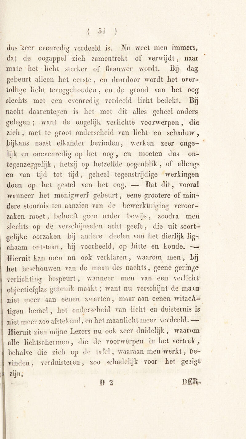 dus zeer evenredig verdeeld is. Nu weet men immers, dat de oogappel zicli zamentrekt of verwijdt, naar mate het licht sterker of llaauwer wordt. Bij dag gebeurt alleen het eerste , en daardoor wordt het over- tollige licht teruggehoiiden, en de grond van het oog slechts met een evenredig verdeeld licht bedekt. Bij nacht daarentegen is het met dit alles geheel anders gelegen; want de ongelijk verlichte voorwerpen, die zich , met te groot onderscheid van licht en schaduw, bijkans naast elkander bevinden, w^erken zeer onge- lijk en onevenredig op het oog ^ en moeten dus on- tegenzeggelijk , hetzij op hetzelfde oogenblik, of allengs en van tijd tot tijd, geheel tegenstrijdige werkingen doen op het gestel van het oog. — Bat dit, vooral waanneer het menigwerf gebeurt, eene grootere of min- dere stoornis ten aanzien van de bewerktuinin<r veroor- O U zaken moet, behoeft geen nader bewijs, zoodra men slechts op de verschijnselen acht geeft, die uit soort- 1 gelijke oorzaken hij andere deelen van het dierlijk lig- I chaam ontstaan, bij voorbeeld, op hitte en koude. L Hieruit kan men nu ook verklaren, w^aarom men, bij j het beschouwen van de maan des nachts, geene geringe i verlichting bespeurt, waanneer men van een verlicht j objectiefglas gebruik maakt; want nu verschijnt de mam 1 niet meer aan eenen zw^arten, maar aan eenen w itacA- I tigen hemel, het onderscheid van licht en duisternis is i niet meer zoo afstekend, en het maanlicht meer verdeeld. — lï Hieruit zien mijne Lezers nu ook zeer duidelijk, w^aarom 1 alle lichtschermen, die de voorwerpen in het vertrek, [ behalve die zich op de tafel, waaraan men werkt, be- 1 vinden, verduisteren, zoo schadelijk voor het gesigt zijn; D 2 BÊB- u I