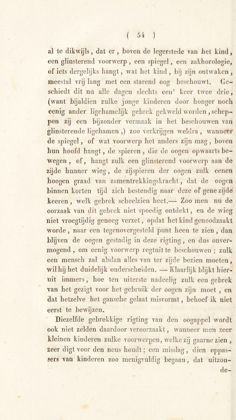 al te dikwijls, dat er , boven de legerstede van bet kind, een glinsterend voorwerp , een spiegel, een zakliorologie, of iets dergelijks hangt, wat het kind , bij zijn ontwaken , meestal vrij lang met een starend oog beschouw^t. Ge- schiedt dit nu alle dagen slechts een’ keer twee drie, (want bijaldien zulke jonge kinderen door honger noch eenig ander iigchamelijk gebrek gekweld w orden , schep- pen zij een bijzonder vermaak in het beschouwen van glinsterende ligchamen ,) zoo verkrijgen weldra , wanneer de spiegel, of wat voorwerp het anders zijn mag, boven hun hoofd hangt, de spieren , die de oogen opw aarts be- w^egen , of, hangt zulk een glinsterend voorwerp aan de zijde hunner wdeg, de zij spieren der oogen zulk eenen hoogen graad van zamentrekkingskracht, dat de oogen binnen korten tijd zich bestendig naar deze of gene zijde' keeren , welk ffebrek scheelzien heet.— Zoo men nu de oorzaak van dit gebrek niet spoedig ontdekt, en de wieg niet vroegtijdig genoeg verzet, opdat het kind genoodzaakt w^orde, naar een tegenovergesteld punt heen te zien , dan blij ven de oogen gestadig in deze rigting, en dus onver- mogend , om eenig voorw erp regtuit te beschouwden ; zulk een mensch zal alsdan alles van ter zijde bezien moeten, wdlhijhet duidelijk onderscheiden. —Klaarlijk blijkt hier- uit immers, hoe ten uiterste nadeelig zulk een gebrek van het gezigt voor het gebruik der oogen zijn moet , en dat hetzelve het gaiische gelaat misvormt, behoef ik niet eerst te bewdjzen. Diezelfde gebrekkige rigting van den oogappel w^ordt ook niet zelden daardoor veroorzaakt, w anneer men zeer kleinen kinderen zulke voorwerpen, wdelke zij gaarne zien , zeer digt voor den neus houdt; een misslag, dien oppas- sers van kinderen zoo menigvuldig begaan, dat uitzon- de-