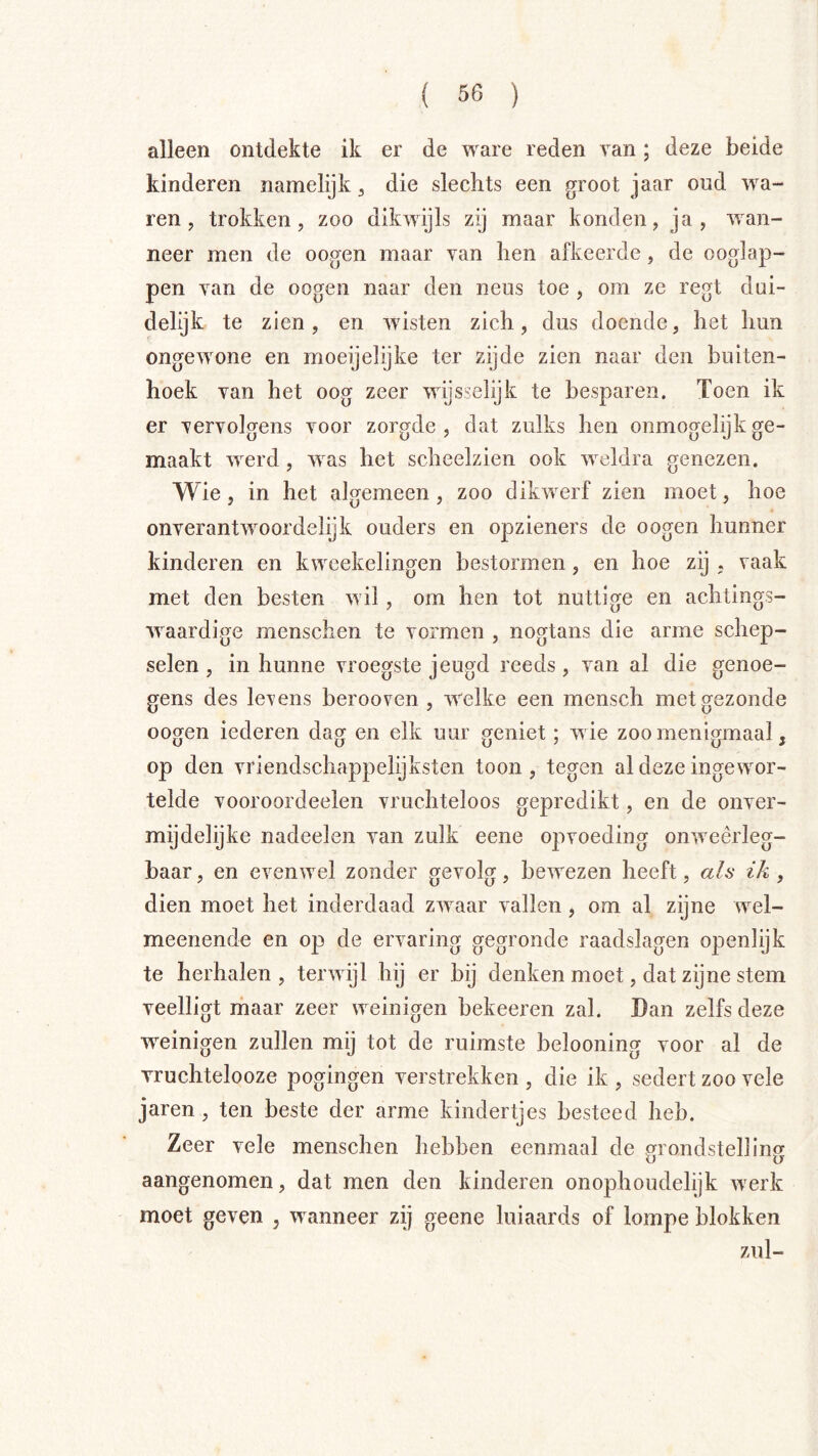 alleen ontdekte ik er de ware reden van; deze beide kinderen namelijk ^ die slechts een groot jaar oud ’wa- ren, trokken, zoo dikwijls zij maar konden, ja, wan- neer men de oogen maar van hen afkeerde, de ooglap- pen van de oogen naar den neus toe , om ze regt dui- delijk te zien, en wisten zich, dus doende, het hun ongewone en moeijelijke ter zijde zien naar den buiten- hoek van het oog zeer wijsselijk te besparen. Toen ik er vervolgens voor zorgde, dat zulks hen onmogelijk ge- maakt werd, was het scheelzien ook weldra genezen. Wie, in het algemeen, zoo dikwerf zien moet, hoe onverantwoordelijk ouders en opzieners de oogen hunner kinderen en kwcekelingen bestormen , en hoe zij . vaak met den besten wil, om hen tot nuttige en achtings- waardige menschen te vormen , nogtans die arme schep- selen , in hunne vroegste jeugd reeds , van al die genoe- gens des levens berooven , welke een mensch met gezonde oogen iederen dag en elk uur geniet; wie zoo menigmaal, op den vriendschappelijksten toon, tegen al deze ingewor- telde vooroordeelen vruchteloos gepredikt, en de onver- mijdelijke nadeelen van zulk eene opvoeding onweerleg- baar , en evenwel zonder gevolg, bewezen heeft, als ik , dien moet het inderdaad zwaar vallen, om al zijne wel- meenende en op de ervaring gegronde raadslagen openlijk te herhalen , terwijl hij er bij denken moet, dat zijne stem veelligt ihaar zeer weinigen bekeeren zal. Dan zelfs deze weinigen zullen mij tot de ruimste belooning voor al de vruchtelooze pogingen verstrekken , die ik , sedert zoo vele jaren , ten beste der arme kindertjes besteed heb. Zeer vele menschen hebben eenmaal de grondstelling aangenomen, dat men den kinderen onophoudelijk werk moet geven , wanneer zij geene luiaards of lompe blokken zul-