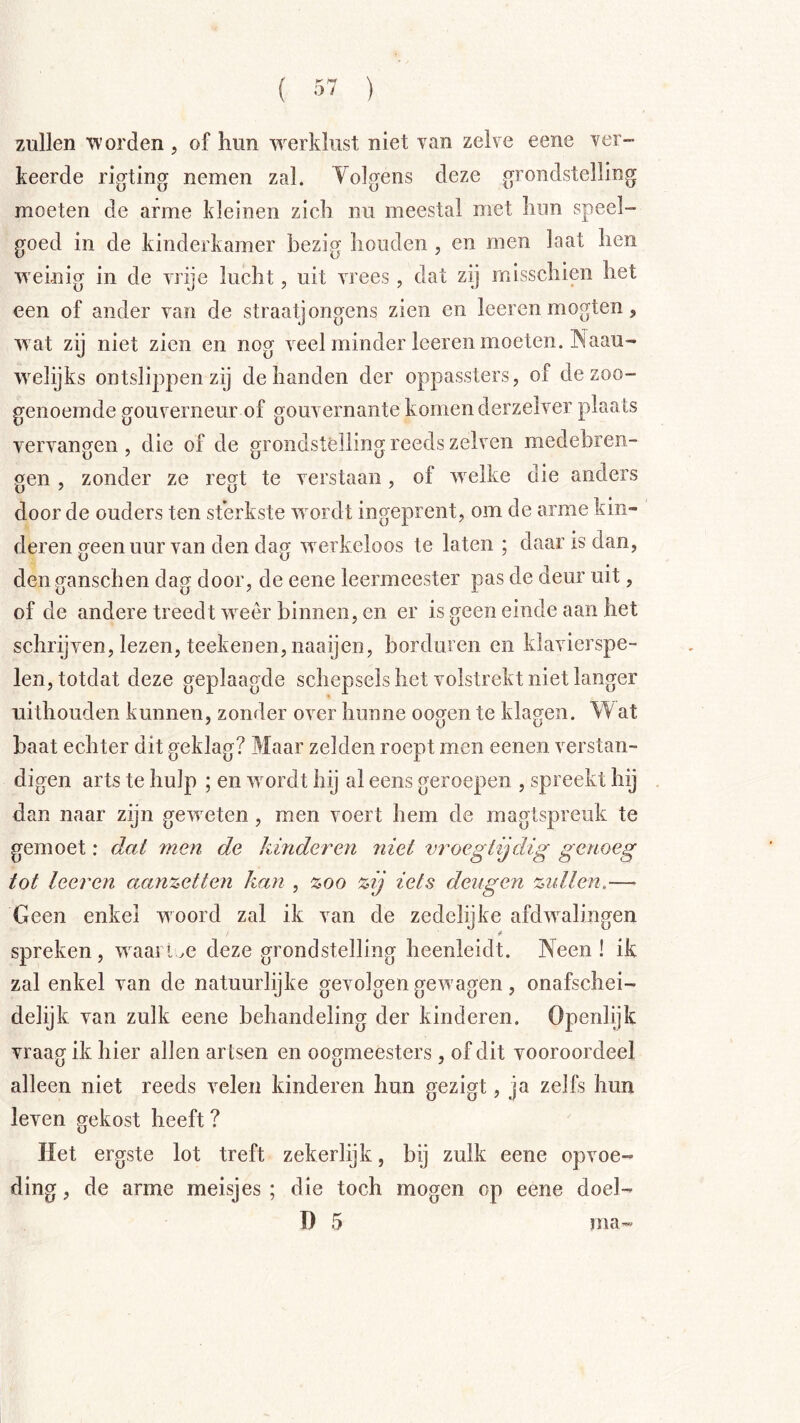 zullen worden , of hun werklust niet van zelve eene ver- keerde rigting nemen zal. Tolgens deze grondstelling moeten de arme kleinen zich nu meestal met hun speel- goed in de kinderkamer bezig houden , en men laat hen weinig in de vrije lucht, uit vrees, dat zij misschien het een of ander van de straatjongens zien en leeren mogten, wat zij niet zien en nog veel minder leeren moeten. INaau- Avelijks ontslippen zij de handen der oppassters, of de zoo- genoemde gouverneur of gouvernante komen derzelver plaats vervangen, die of de grondstelling reeds zelven medebren- gen 5 zonder ze regt te verstaan, of Avelke die anders door de ouders ten sterkste Avordt ingeprent, om de arme kin- deren geen uur van den dag Averkeloos te laten ; daar is dan, den ganschen dag door, de eene leermeester pas de deur uit, of de andere treedt AA^eêr binnen, en er is geen einde aan het schrijven, lezen, teekenen, naaijen, borduren en klavierspe- len, totdat deze geplaagde schepsels het volstrekt niet langer uithouden kunnen, zonder oA^er hunne oo^en te klagen. Wat baat echter dit geklag? Maar zelden roept men eenen verstan- digen arts te hulp ; en Avordt hij al eens geroepen , spreekt hij dan naar zijn geAveten, men voert hem de magtspreuk te gemoet: dal men de kinderen niet vroegtijdig genoeg tot leeren ccan%etten kan , zoo zij iets deugen ztdlen.— Geen enkel woord zal ik van de zedelijke afdAvalingen spreken, Avaan^e deze grondstelling heenleidt. Neen! ik zal enkel van de natuurlijke gevolgen geAvagen, onafschei- delijk van zulk eene behandeling der kinderen. Openlijk vraag ik hier allen artsen en oogmeesters, of dit vooroordeel alleen niet reeds velen kinderen hun gezigt, ja zelfs hun leven gekost heeft ? Het ergste lot treft zekerlijk, bij zulk eene opvoe- ding, de arme meisjes; die toch mogen op eene doel- D 5 ma-