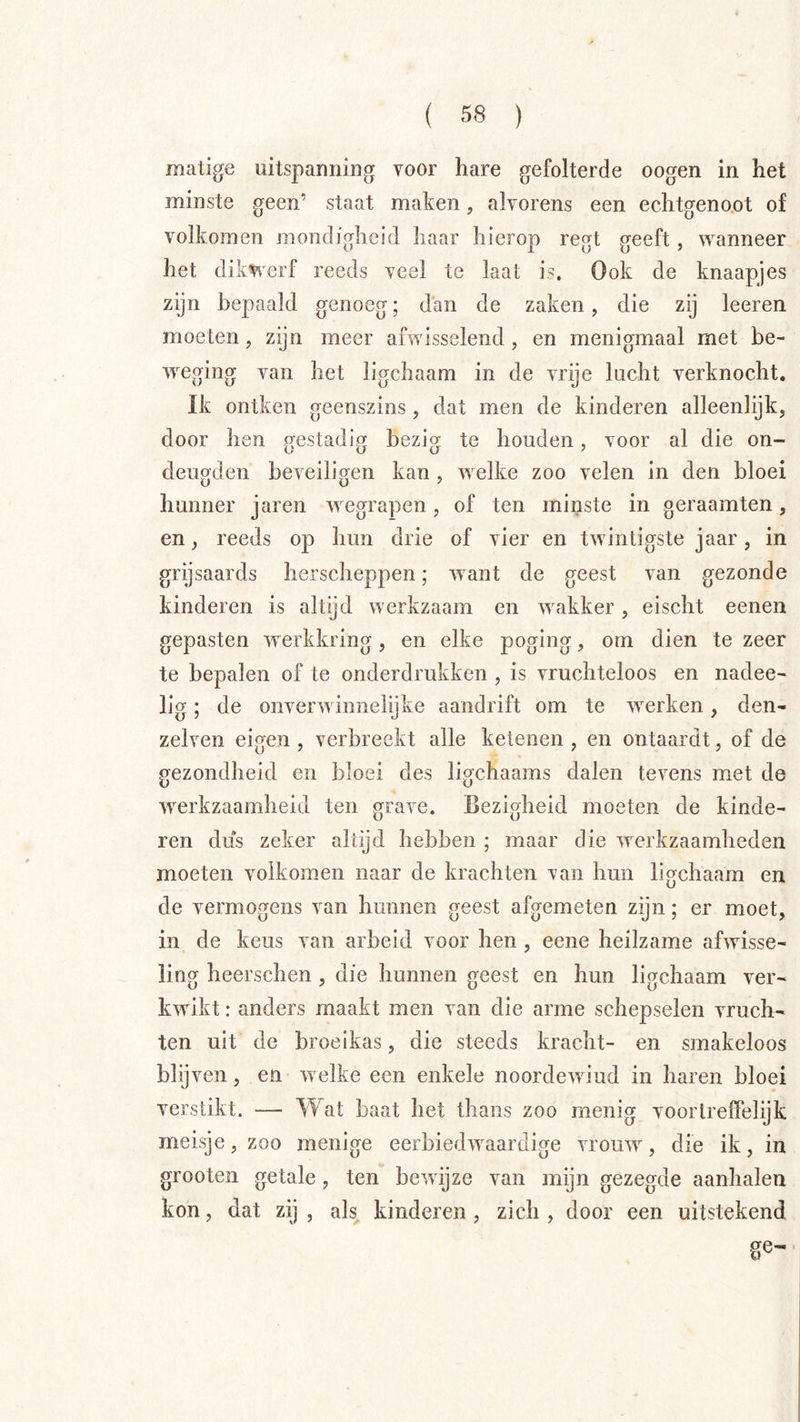 matige uitspanning voor hare gefolterde oogen in het minste geen’ staat maken, alvorens een echtgeno.ot of volkomen mondigheid haar hierop regt geeft, wanneer het dikwerf reeds veel te laat is. Ook de knaapjes zijn bepaald genoeg; dan de zaken, die zij leeren moeten, zijn meer afwisselend, en menigmaal met be- weging van het ligchaam in de vrije lucht verknocht. Ik ontken geenszins, dat men de kinderen alleenlijk, door hen crestadipf bezi<y te houden, voor al die on- deugden beveiligen kan , welke zoo velen in den bloei hunner jaren w egrapen, of ten minste in geraamten, en, reeds op hun drie of vier en twintigste jaar, in grgsaards herscheppen; want de geest van gezonde kinderen is altyd werkzaam en wakker, eischt eenen gepasten werkkring, en elke poging, om dien te zeer te bepalen of te onderdrukken , is vruchteloos en nadee- lig; de onverwinneiijke aandrift om te w^erken, den- zelven eigen , verbreekt alle ketenen , en ontaardt, of de gezondheid en bloei des ligchaams dalen tevens met de werkzaamheid ten grave. Bezigheid moeten de kinde- ren dus zeker altijd hebben ; maar die werkzaamheden moeten volkomen naar de krachten van hun ligchaam en de vermogens van hunnen geest afgemeten zijn; er moet, in de keus van arbeid voor hen , eene heilzame afwisse- ling heerschen, die hunnen geest en hun ligchaam ver- kwikt : anders maakt men van die arme schepselen vruch- ten uit de broeikas, die steeds kracht- en smakeloos Wij ven, en welke een enkele noordewiud in haren bloei verstikt. — Wat baat het thans zoo menig voortreffelijk meisje, zoo menige eerbiedwaardige vrouw, die ik, in grooten getale, ten bewijze van mijn gezegde aanhalen kon, dat zij , als^ kinderen , zich , door een uitstekend ge-