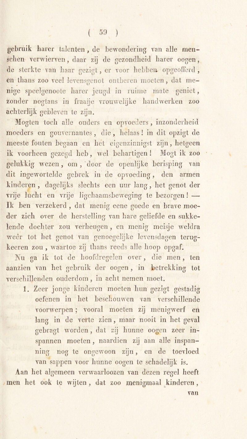 gebruik harer talenten , de bewondering van alle men- sclien verwierven, daar zij de gezondlieid liarer oogen, de sterkte van baar gezigt, er voor bebbeiv opgeoOerd , en thans zoo veel levensgenot ontberen moeten, dat me- nige speelgenoote harer jeugd in ruime mate geniet, zonder nogtaiis in fraaye vrouwehjke handwerken zoo achterlijk gebleven te zijn. Mogten toch alle ouders en opvoeders, inzonderheid moeders en gouvernantes, die , helaas! in dit opzigt de meeste fouten begaan en het eigenzinnigst zijn, hetgeen ik voorheen ffeze^d heb, wel behartifjen ! Moj^t ik zoo gelukkig wezen, om , door de openlijke berisping van dit ingewortelde gebrek in de opvoeding, den armen kinderen , dagelijks slechts een uur lang, het genot der vrije lucht en vrije ligchaamsbeweging te bezorgen 1 — Ik ben verzekerd , dat menig eene goede en brave moe- der zich over de herstellincy yan hare geliefde en sukke- O O lende dochter zou verheugen, en menig meisje weldra weer tot het genot van genoegelijke levensdagen terug- keeren zou , waartoe zij thans reeds alle hoop opgaf. Ku ga ik tot de hoofdregelen over, die men, ten aan zien van het gebruik der oogen, in betrekking tot verschillenden ouderdom , in acht nemen moet. 1. Zeer ioncre kinderen moeten hun ^eziort nestadipf oefenen in het beschouwen van verschillende voorwerpen; vooral moeten zij menigwerf en lang in de verte zien, maar nooit in het geval gebragt worden, dat zij hunne oogen zeer in- spannen moeten, naardien zij aan alle inspan- ning nog te ongewoon zijn, en de toevloed van sappen voor hunne oogen te schadelijk is. Aan het algemeen verwaarloozen van dezen regel heeft men het ook te wijten, dat zoo menigmaal kinderen, van