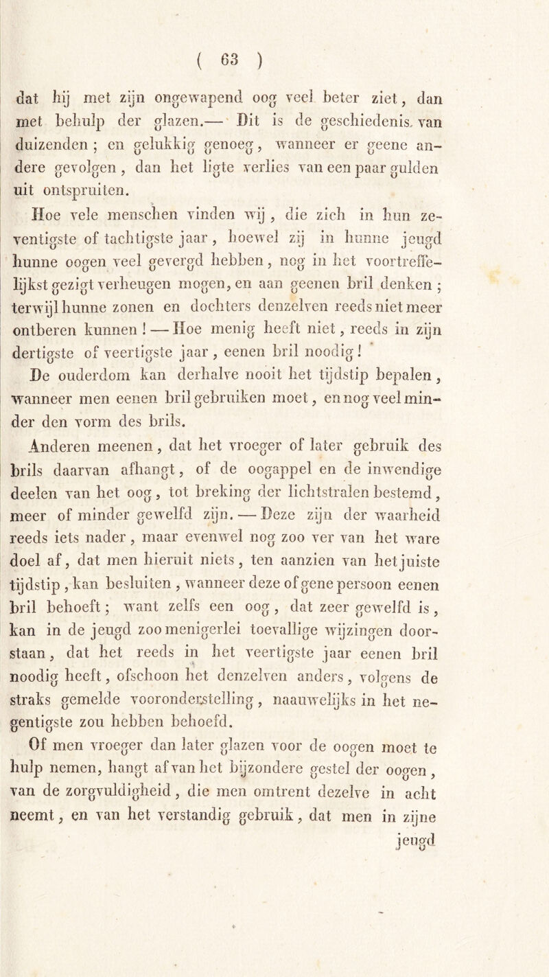 dat hij met zijn ongewapend oog veei beter ziet, dan met behulp der glazen.— 'Dit is de geschiedenis, van duizenden ; en gelukkig genoeg, 'wanneer er geene an- dere gevolgen , dan het ligte verlies van een paar gulden uit ontspruiten. Hoe vele menschen vinden wij , die zich in hun ze- ventigste of tachtigste jaar , hoewel zij in hunne jeugd hunne oogen veel gevergd hebben, nog in liet voortreffe- lijkst gezigt verheugen mogen, en aan geenen bril denken; terwijl hunne zonen en dochters denzeiven reeds niet meer ontberen kunnen ! — Hoe menig heeft niet, reeds in zijn dertigste of veertigste jaar , eenen bril noodig ! De ouderdom kan derhalve nooit het tijdstip bepalen, wanneer men eenen bril gebruiken moet, en nog veel min- der den vorm des brils. Anderen meenen, dat het vroeger of later gebruik des brils daarvan afhangt, of de oogappel en de inwendige deelen van het oog, tot breking der lichtstralen bestemd, meer of minder gewelfd zijn. — Deze zijn der w^aarheid reeds iets nader, maar eveiwel nog zoo ver van het w^are doel af, dat men hieruit niets, ten aanzien van het juiste tijdstip , kan besluiten , w anneer deze of gene persoon eenen bril behoeft; w ant zelfs een oog , dat zeer gew^elfd is, kan in de jeugd zoo menigerlei toevallige wnjzingen door- staan, dat het reeds in het veertigste jaar eenen hril noodig heeft, ofschoon het denzeiven anders, volgens de straks gemelde vooronderstelling, naauw elijks in het ne- gentigste zou hehben behoefd. Of men vroeger dan later glazen voor de oogen moet te hulp nemen, hangt af van het bijzondere gestel der oogen , van de zorgvuldigheid, die men omtrent dezelve in acht neemt, en van het verstandig gebruik, dat men in zijne jeugd