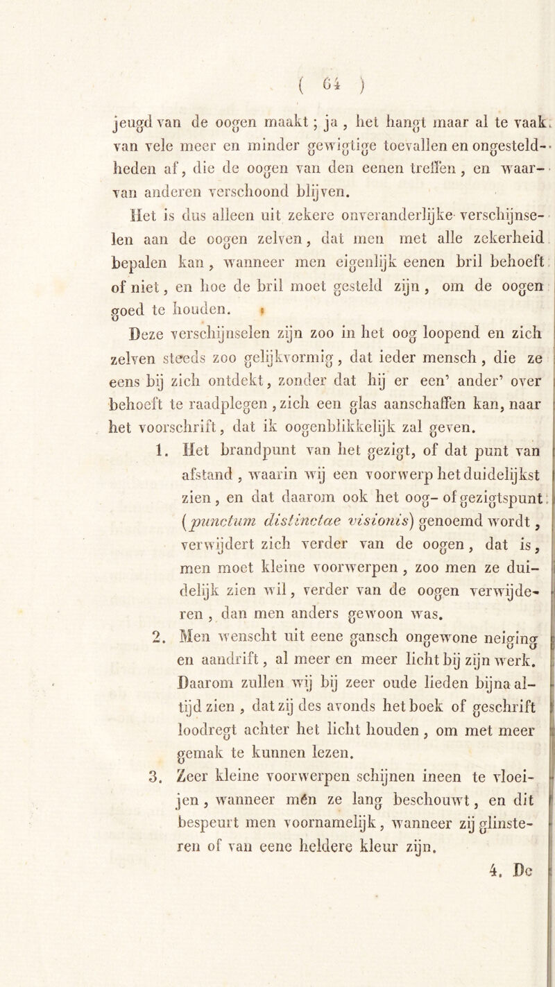 jeugd van de oogen maakt; ja , het hangt maar ai te vaak. van vele meer en minder gewigtige toevallen en ongesteld-- heden af, die de oogen van den eenen treilen , en vi aar- • van anderen verschoond blijven. Met is dus alleen uit zekere onveranderlijke verschijnse- len aan de oogen zelven, dat men met alle zekerheid bepalen kan, wanneer men eigenlijk eenen bril behoeft, of niet, en hoe de bril moet gesteld zijn , om de oogen .croed te houden. * i O Deze verschijnselen zijn zoo in het oog loopend en zich I zelven steeds zoo gelijkvormig, dat ieder mensch , die ze ; eens bij zich ontdekt, zonder dat hij er een’ ander’ over } behoeft te raadplegen , zich een glas aanschalFen kan, naar i het voorschrift, dat ik oogenhlikkelijk zal geven. 1. Het brandpunt van het gezigt, of dat punt van afstand , waarin wij een voorwerp het duidelijkst zien , en dat daarom ook het oog- of gezigtspunt; | (punctum distinctae visionis) genoemd wordt, verwijdert zich verder van de oogen, dat is, | men moet kleine voorwerpen, zoo men ze dui- fl delijk zien wil, verder van de oogen verwijde- ^ ren , dan men anders gewoon was. 1 2. Men wenscht uit eene gansch ongewone neiging j en aandrift, al meer en meer licht bij zijn werk. ; Daarom zullen wij bij zeer oude lieden bijnaai- - tijd zien , dat zij des avonds het boek of geschrift i loodregt achter het licht houden, om met meer i gemak te kunnen lezen. I' 3. Zeer kleine voorwerpen schijnen ineen te vloei- f- jen , waanneer mén ze lang beschouwt, en dit * bespeurt men voornamelijk, wanneer zij glinste- - ren of van eene heldere kleur zijn. 4. Dc i
