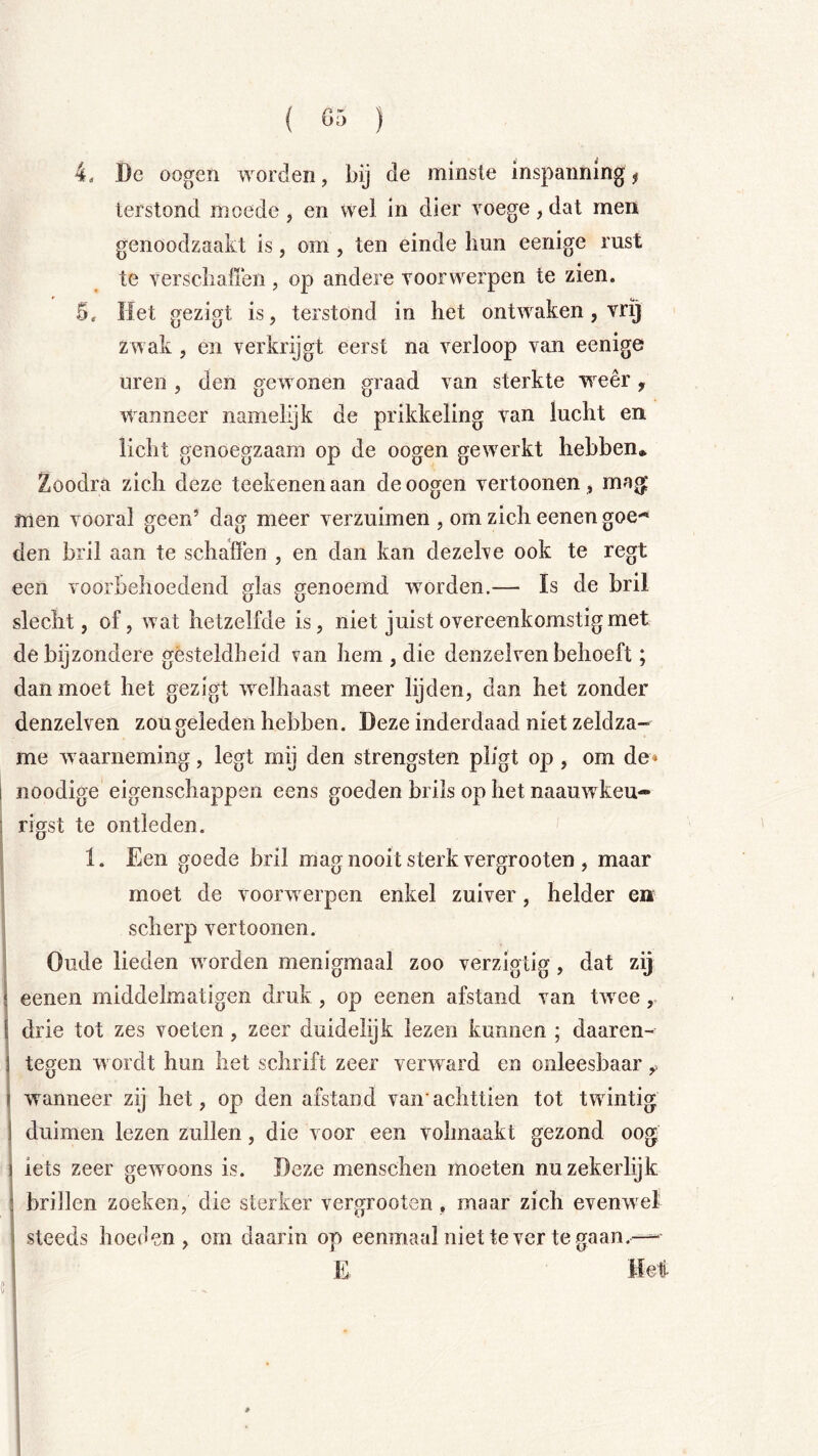 4. De oogen worden, bij de mi nste inspanning f terstond moede , en wel in dier voege, dat men genoodzaakt is, om, ten einde Imn eenige rust te verscliaflen, op andere voorwerpen te zien. 5. Het gezigt is, terstond in het ontwaken, vrij zwak, en verkrijgt eerst na verloop van eenige uren , den gewonen graad van sterkte WTer, Wanneer namelijk de prikkeling van lucht en licht genoegzaam op de oogen gew^erkt hebben* Zoodra zich deze teekenenaan de oogen vertoonen, ma^ men vooral geen’ dag meer verzuimen , om zich eenen goe^ den bril aan te schaffen , en dan kan dezelve ook te regt een voorbehoedend glas genoemd woorden.— Is de bril slecht, of, wat hetzelfde is, niet juist overeenkomstig met de bijzondere gesteldheid van hem , die denzelven behoeft; dan moet het gezigt welhaast meer lijden, dan het zonder denzelven zou geleden hebben. Deze inderdaad niet zeldza- me w aarneming, legt mij den strengsten pligt op , om de» 1 noodige eigenschappen eens goeden brils op het naauw'^keu- i rigst te ontleden. ;1 U j 1. Een goede bril mag nooit sterk vergrooten , maar ! moet de voorw erpen enkel zuiver, helder en : scherp vertoonen. Oude lieden worden menigmaal zoo verzigtig, dat zij eenen middelmatigen druk , op eenen afstand van tw^ee,, j drie tot zes voeten, zeer duidelijk lezen kunnen ; daaren- j tegen wordt hun het schrift zeer verward en onleesbaar ^ I wanneer zij het, op den afstand van’ achttien tot twnntig I duimen lezen zullen, die voor een volmaakt gezond oog j iets zeer gew^oons is. Deze menschen moeten nu zekerlijk briilen zoeken, die sterker vergrooten , maar zich evenwel steeds hoedem , om daarin op eenmaal niet te ver te gaan.— i E Hei «I (