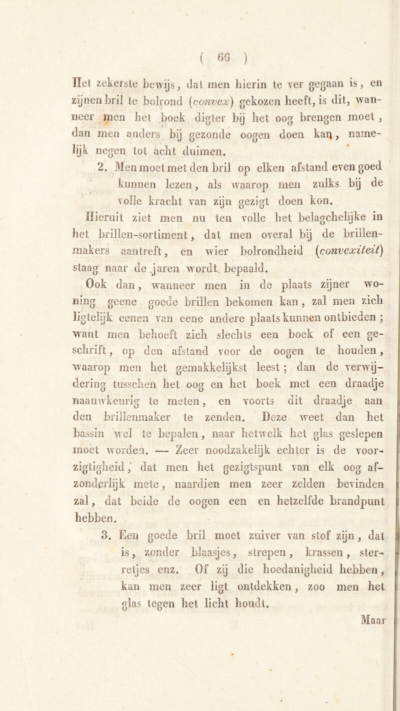( 60 ) Het zekerste bewijs, dat men hierin te ver gegaan is,, en zijnenbril te bolrond (convex) gekozen heeft, is dit, wan- neer men het boek digter bij het oog brengen moet , dan men anders bij gezonde oogen doen kaït, name- lijk negen tot acht duimen. 2. Men moet met den bril op eiken afstand even goed kunnen lezen, als waarop men zulks bij de volle kracht van zijn gezigt doen kon. Hieruit ziet men nu ten volle het belagchelijke in het brillen-sortiment, dat men overal bij de brillen- makers aantreft, en wier bolrondheid (convexiteit) staag naar de.jaren wordt, bepaald. Ook dan, wanneer men in de plaats zijner wo- ning geene goede brillen bekomen kan, zal men zich ligtelijfc eenen van eene andere plaats kunnen ontbieden ; want men behoeft zich slechts een boek of een ge- schrift , op den afstand voor de oogen te houden, waarop men het gemakkelijkst leest; dan de verwij- dering tussclien het oog en het boek met een draadje naaiiwkeurig te meten, en voorts dit draadje aan den brillenmaker te zenden. Deze weet dan het bassin wel te bepalen, naar hetwelk het glas geslepen moet worden. — Zeer noodzakeiijk echter is de voor- zigtigheid / dat men het gezigtspunt van eik oog af- zonderlijk mete, naardien men zeer zeiden bevinden zal, dat beide de oogen een en hetzelfde brandpunt hebben. 3. Een goede bril moet zuiver van stof zijn, dat is j zonder blaasjes, strepen, krassen, ster- retjes enz. Of zij die hoedanigheid hebben, kan men zeer ligt ontdekken, zoo men het glas tegen het licht houdt. Maar