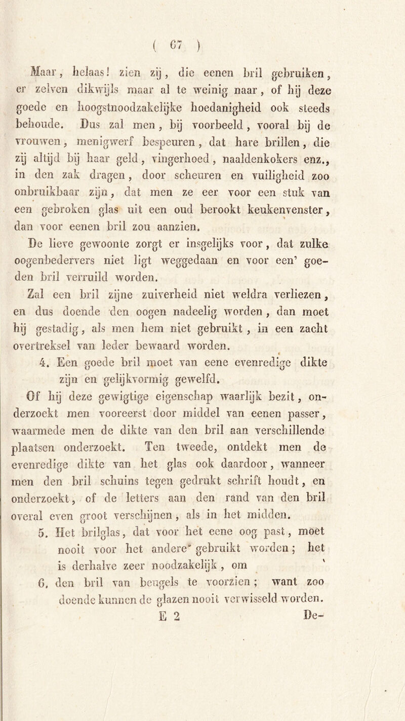 Maar, helaas 1 zien zij, die eenen bril gebruiken ^ er zelven dikwijls raaar al te w^einig naar, of hij deze goede en hoogstnoodzakelijke hoedanigheid ook steeds belioude. Dus zal men, bij voorbeeld, vooral bij de vrouwen, menigwerf bespeuren , dat hare brillen, die zij altijd bij haar geld, vingerhoed, naaldenkokers enz., in den zak dracren, door scheuren en vuilipflieid zoo onbruikbaar zijn, dat men ze eer voor een stuk van een gebroken glas uit een oud berookt keukenvenster, dan voor eenen bril zou aanzien. De lieve gewoonte zorgt er insgelijks voor, dat zulke oogenbedervers niet ligt weggedaan en voor een’ goe- den bril verruild worden. Zal een bril zijne zuiverheid niet w eldra verliezen, en dus doende den oogen nadeelig worden , dan moet gestadig, als men hem niet gebruikt , in een zacht overtreksel van leder bewaard worden. 4. Een j^oede bril moet van eene evenredim dikte ij O zijn en gelijkvormig gew'elfd. Of hij deze gewigtige eigenschap waarlijk bezit, on- derzoekt men vooreerst door middel van eenen passer, w^aarmede men de dikte van den bril aan verschillende plaatsen onderzoekt. Ten tweede, ontdekt men de evenredige dikte van het glas ook daardoor, wanneer men den bril schuins tegen gedrukt schrift houdt, en onderzoekt, of de letters aan den rand van den bril overal even nroot verschijnen, als in het midden. 5. Het brilglas, dat voor het eene oog past, moet nooit voor het andere“ gebruikt woorden; het is derhalve zeer noodzakelijk , om ' G, den bril van beugels te voorzien; want zoo doende kunnen de glazen nooit veiwvisseld worden. E 2 De-