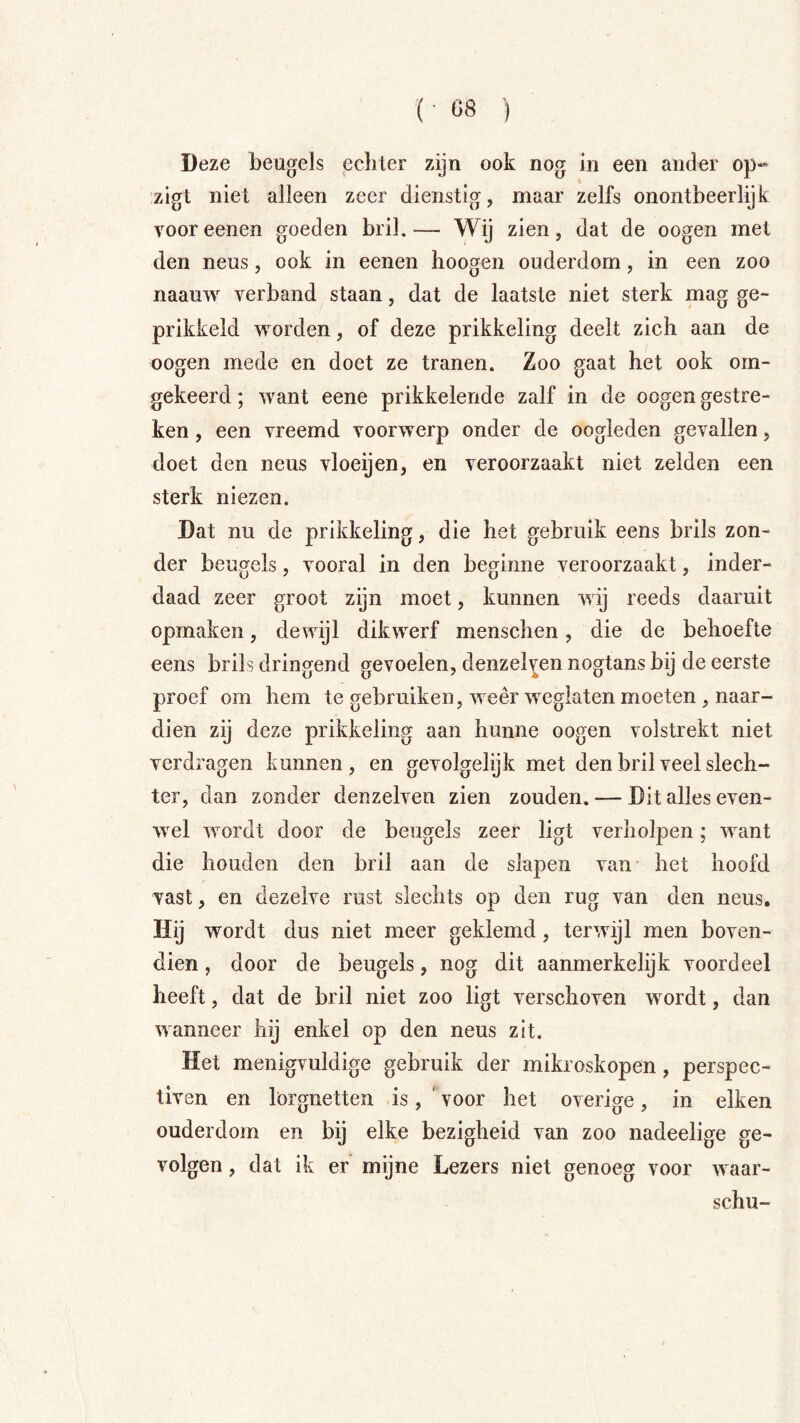 ( Ö8 ) Deze beugels echter zijn ook nog in een ander op- zigt niet alleen zeer dienstig, maar zelfs onontbeerlijk Yooreenen goeden bril.— Wij zien, dat de oogen met den neus, ook in eenen hoogen ouderdom, in een zoo naauw verband staan, dat de laatste niet sterk mag ge- prikkeld worden, of deze prikkeling deelt zich aan de oogen mede en doet ze tranen. Zoo gaat het ook om- gekeerd ; want eene prikkelende zalf in de oogen gestre- ken , een vreemd voorwerp onder de oogleden gevallen, doet den neus vloeijen, en veroorzaakt niet zelden een sterk niezen. Dat nu de prikkeling, die het gebruik eens brils zon- der beugels, vooral in den beginne veroorzaakt, inder- daad zeer groot zijn moet, kunnen wij reeds daaruit opmaken, dewijl dikwerf menschen, die de behoefte eens brils dringend gevoelen, denzelYen nogtans bij de eerste proef om hem te gebruiken, weer weglaten moeten , naar- dien zij deze prikkeling aan hunne oogen volstrekt niet verdragen kunnen, en gevolgelijk met den bril veel slech- ter, dan zonder denzelven zien zouden. — Dit alles even- wel wordt door de beugels zeer ligt verholpen; want die houden den bril aan de slapen van het hoofd vast, en dezelve rust slechts op den rug van den neus. Hij wordt dus niet meer geklemd, terwijl men boven- dien , door de beugels, nog dit aanmerkelijk voordeel heeft, dat de bril niet zoo ligt verschoven wordt, dan wanneer hij enkel op den neus zit. Het menigvuldige gebruik der mikroskopen, perspec- tiven en lorgnetten is, ‘voor het overige, in eiken ouderdom en bij elke bezigheid van zoo nadeelige ge- volgen , dat ik er mijne Lezers niet genoeg voor waar- schu-