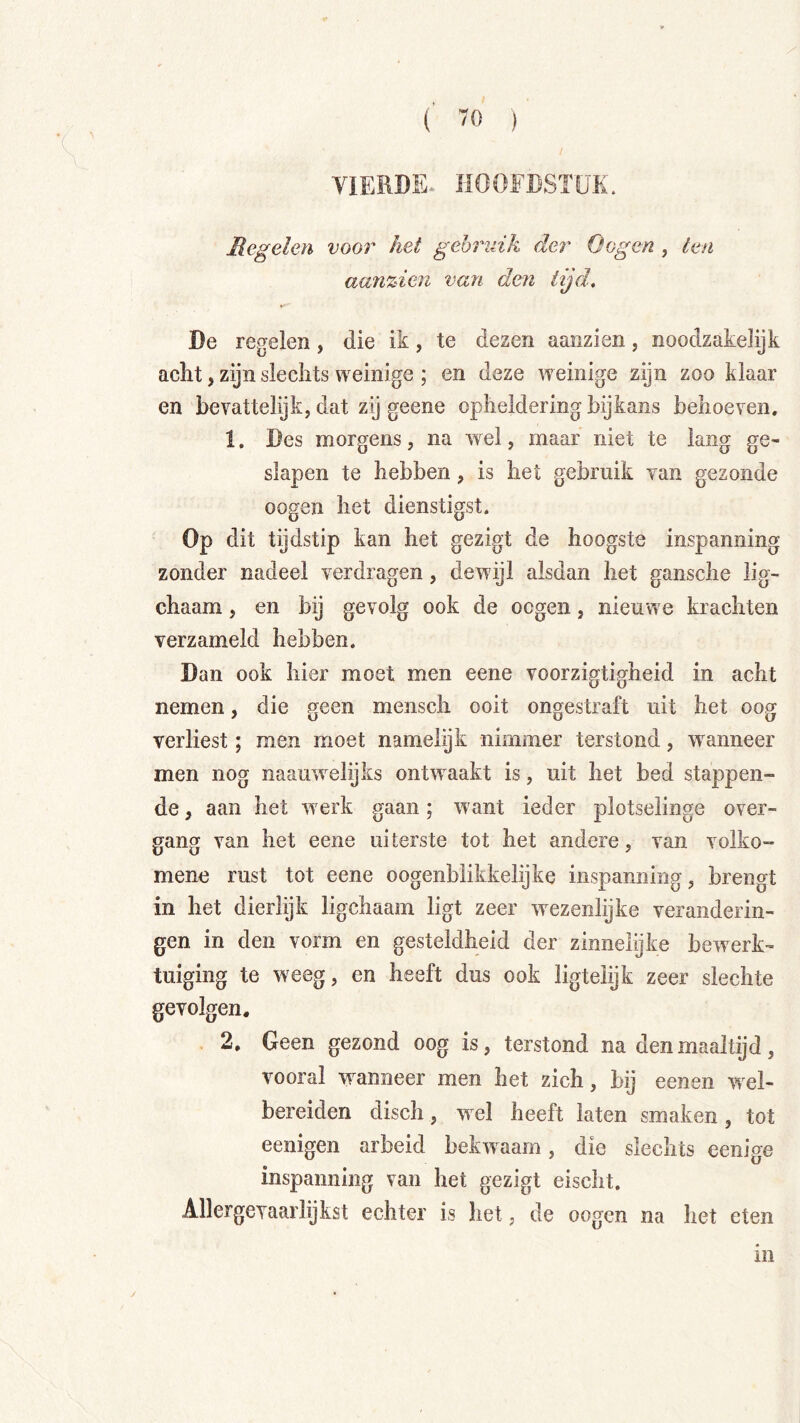 Regelen voor het gebruik der öogen , ten aanzien van den lijd, De regelen, die ik, te dezen aanzien, noodzakelijk acht, zijn slechts weinige ; en deze weinige zijn zoo klaar en bevattelijk, dat zij geene opheldering bijkans behoeven, 1. Des morgens, na wel, maar niet te lang ge- slapen te hebben, is het gebruik van gezonde oogen het dienstigst. Op dit tijdstip kan het gezigt de hoogste inspanning zonder nadeel verdragen, dewijl alsdan het gansche lig- chaam, en bij gevolg ook de ocgen, nieuwe krachten verzameld hebben. Dan ook hier moet men eene voorzigtigheid in acht nemen, die geen mensch ooit ongestraft uit het oog verliest; men moet namelijk nimmer terstond, wnnneer men nog naauwnlijks ontwnakt is, uit het bed stappen- de , aan het w erk gaan; want ieder plotselinge over- gang van het eene uiterste tot het andere, van volko- mene rust tot eene oogenbiikkelijke inspanning, brengt in het dierlijk ligchaam ligt zeer wezenlijke veranderin- gen in den vorm en gesteldheid der zinnelijke bewerk- tuiging te weeg, en heeft dus ook ligtelijk zeer slechte gevolgen. . 2. Geen gezond oog is, terstond na den maaltijd, vooral wanneer men het zich, bij eenen wel- bereiden disch, wel heeft laten smaken, tot eenigen arbeid bekw aam, die slechts eenige inspanning van het gezigt eischt. Allergevaarlijkst echter is het, de oogen na het eten in