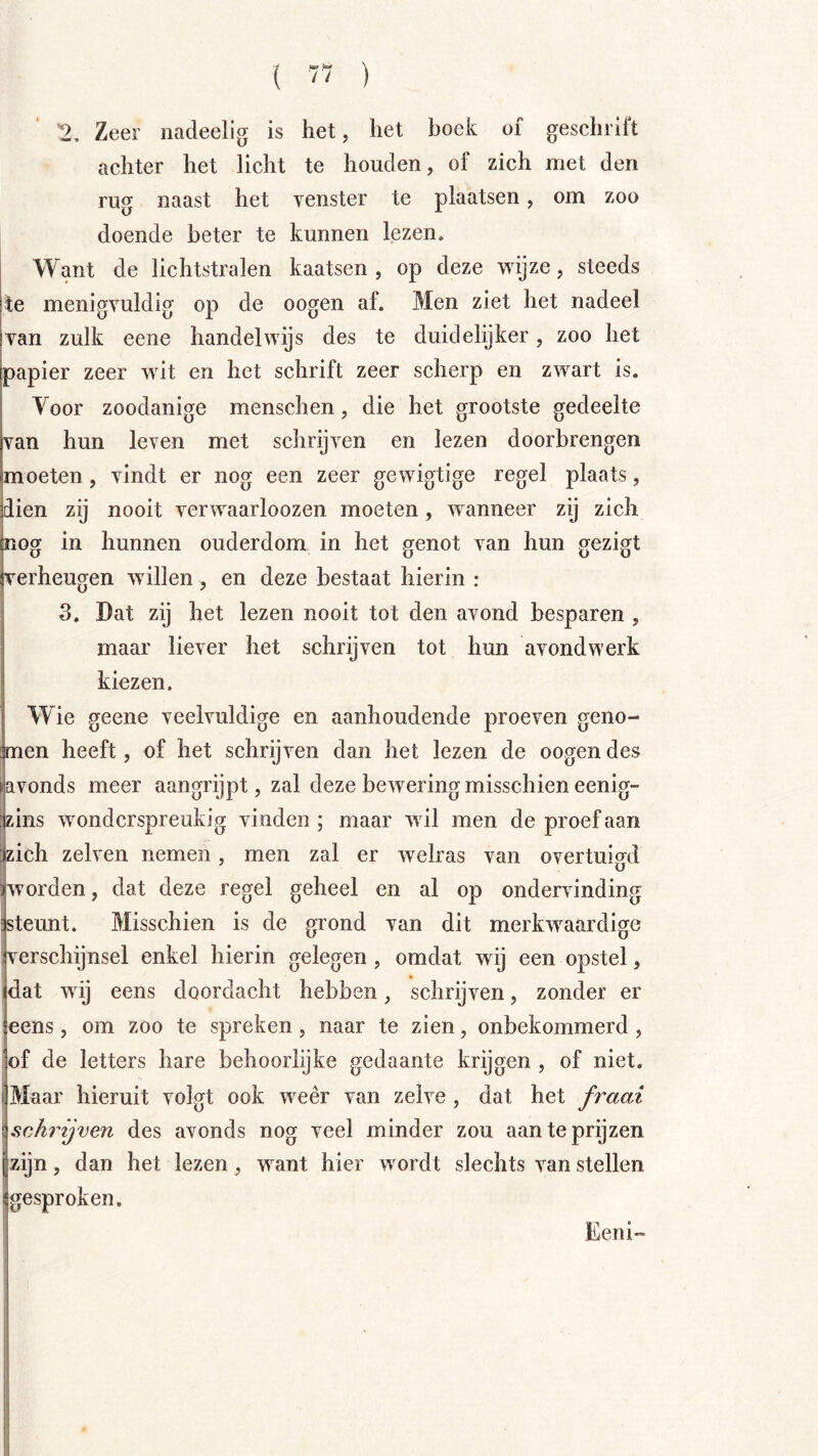 '2, Zeer nadeelig is het, het boek of geschril't achter het licht te houden, of zich met den rug naast het venster te plaatsen, om zoo doende beter te kunnen lezen. Want de lichtstralen kaatsen , op deze wijze, steeds te menigvuldig op de oogen af. Men ziet het nadeel van zulk eene handelwijs des te duidelijker, zoo het papier zeer wit en het schrift zeer scherp en zwart is. Voor zoodanige menschen, die het grootste gedeelte van hun leven met schrijven en lezen doorbrengen moeten, vindt er nog een zeer gewigtige regel plaats, dien zij nooit verwaarloozen moeten , wanneer zij zich nog in hunnen ouderdom in het genot van hun gezigt verheugen willen, en deze bestaat hierin : 3. Dat zij het lezen nooit tot den avond besparen , maar liever het schrijven tot hun avondwerk kiezen. Wie geene veelvuldige en aanhoudende proeven geno- men heeft, of het schrijven dan het lezen de oogen des avonds meer aangrijpt, zal deze bewering misschien eenig- zins wonderspreukig vinden; maar wil men de proef aan zich zelven nemen, men zal er welras van overtuigd worden, dat deze regel geheel en al op ondervinding steunt. Misschien is de grond van dit merkwaardige verschijnsel enkel hierin gelegen , omdat wij een opstel, dat wij eens doordacht hebben, schrijven, zonder er eens, om zoo te spreken, naar te zien, onbekommerd, of de letters hare behoorlijke gedaante krijgen , of niet. Maar hieruit voigt ook weer van zelve , dat het fraai schrijven des avonds nog veel minder zou aan te prijzen zijn, dan het lezen, want hier wordt slechts van stellen gesproken, Eeni-