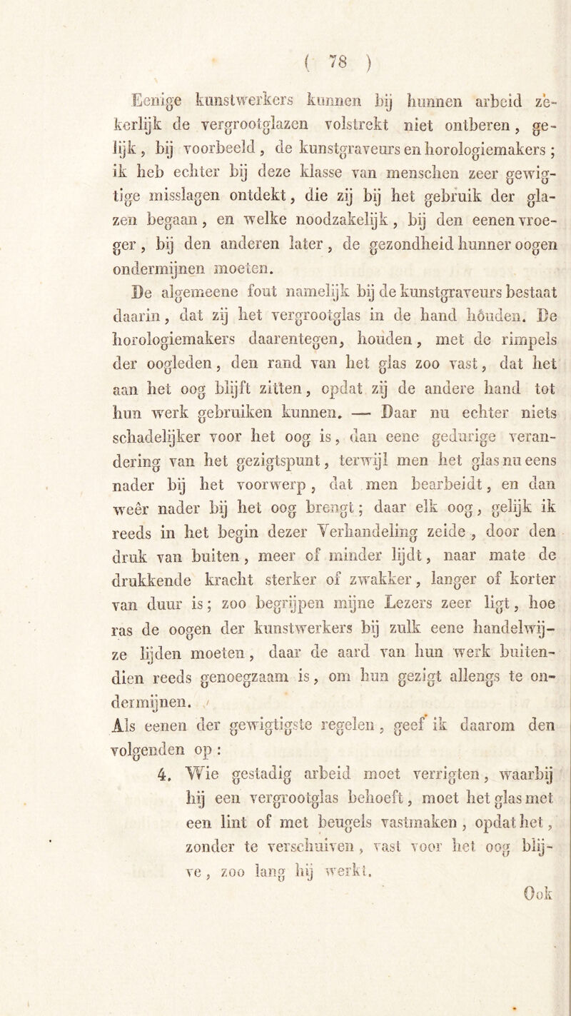 Eenige kunslwerkers kunnen bij bimneii arbeid ze- kerlijk de yergrootglazen volstrekt niet ontberen, ge- lijk, bij voorbeeld, de kunstgraveurs en borologiemakers ; ik heb echter bij deze klasse van menschen zeer gewig- tige misslagen ontdekt, die zij bij het gebruik der gla- zen begaan, en w^elke noodzakelijk, bij den eenenvroe- ger , bij den anderen later, de gezondheid hunner oogen ondermijnen moeten. De algemeene fout namelijk bij de kunstgraveurs bestaat daarin, dat zij het vergrootglas in de hand houden. De horologiemakers daarentegen, houden, met de rimpels der oogleden, den rand van het glas zoo vast, dat het aan het oog blijft zitten, opdat zij de andere hand tot hun w^erk gebruiken kunnen. — Daar nu echter niets schadelijker voor het oog is, dan eeiie gedurige veran- dering van het gezigtspunt, terwijl men het glasnueens nader bij het voorwerp, dat men bearbeidt, en dan weer nader bij het oog brengt; daar elk oog, gelijk ik reeds in het begin dezer Yerliandeling zeide , door den druk van buiten, meer of minder lijdt, naar mate de drukkende kracht sterker of zwakker, langer of korter van duur is; zoo begrijpen mijne Lezers zeer ligt, hoe ras de oogen der kunst werkers bij zulk eene handelwij- ze lijden moeten, daar de aard van hun werk buiten- dien reeds genoegzaam is, om hun gezigt allengs te on- dermijnen. Als eenen der gewigtigste regelen, geef ik daarom den volgenden op : 4. Wie gestadig arbeid moet verrigten, ’waarbij hij een vergrootglas behoeft, moet het glas met een lint of met beugels vastmaken , opdat het, zonder te verschuiven , vast voor het oog blij- ve , zoo lang hij werkl. Ook