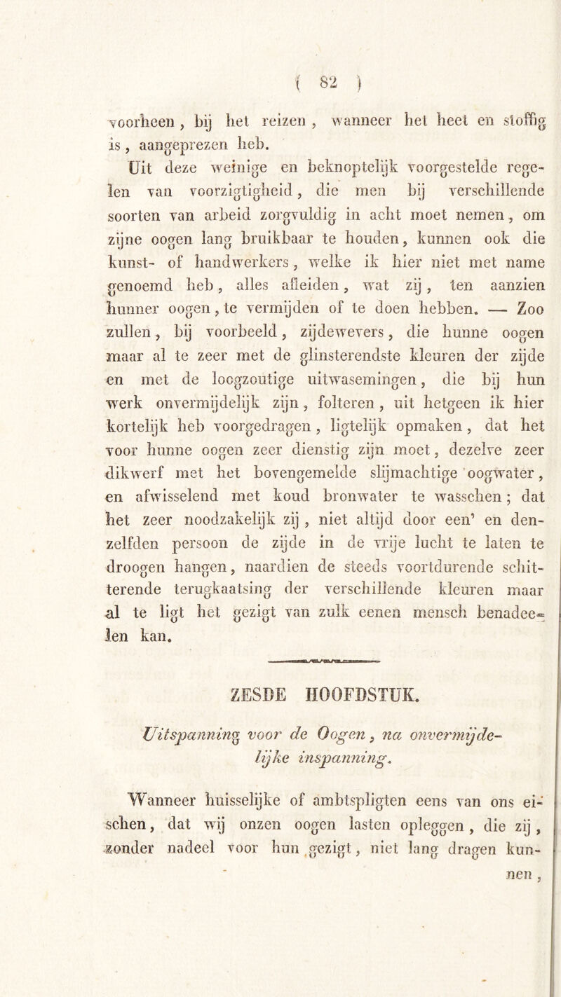voorheen, bij hel reizen , wanneer hel heet en stoffig is, aangeprezen heb. Uit (leze weinige en beknoptelijk voorgestelde rege« len van voorzigtigheid, die men bij verschillende soorten van arbeid zorgvuldig in acht moet nemen, om zijne oogen lang bruikbaar te houden, kunnen ook die kunst- of handwerkers, welke ik hier niet met name genoemd heb, alles afleiden, wat zij, ten aanzien hunner oogen, te vermijden of te doen hebben. — Zoo zullen, bij voorbeeld, zijdewevers, die hunne oogen maar al te zeer met de glinsterendste kleuren der zijde en met de loogzoutige uitwasemingen, die bij hun werk onvermijdelijk zijn, folteren, uit hetgeen ik hier kortelijk heb voorgedragen , ligtelijk opmaken , dat het voor hunne oogen zeer dienstig zijn moet, dezelve zeer dikwerf met het bovengemelde slijmachtige oogwater, en afwisselend met koud bronwater te wasschen; dat het zeer noodzakelijk zij , niet altijd door een’ en den- zelfden persoon de zijde in de vrije lucht te laten te droogen hangen, naardien de steeds voortdurende schit- terende terugkaatsing der verschillende kleuren maar al te ligt het gezigt van zulk eenen mensch benadee» ien kan. ZESDE HOOFDSTUK. Uitspannino voor de Oogen, na onvermijde- lijke inspanning. Wanneer huisselijke of ambtspligten eens van ons ei- schen, dat wij onzen oogen lasten opleggen, die zij , zonder nadeel voor hun .gezigt, niet lang dragen kun- nen ,