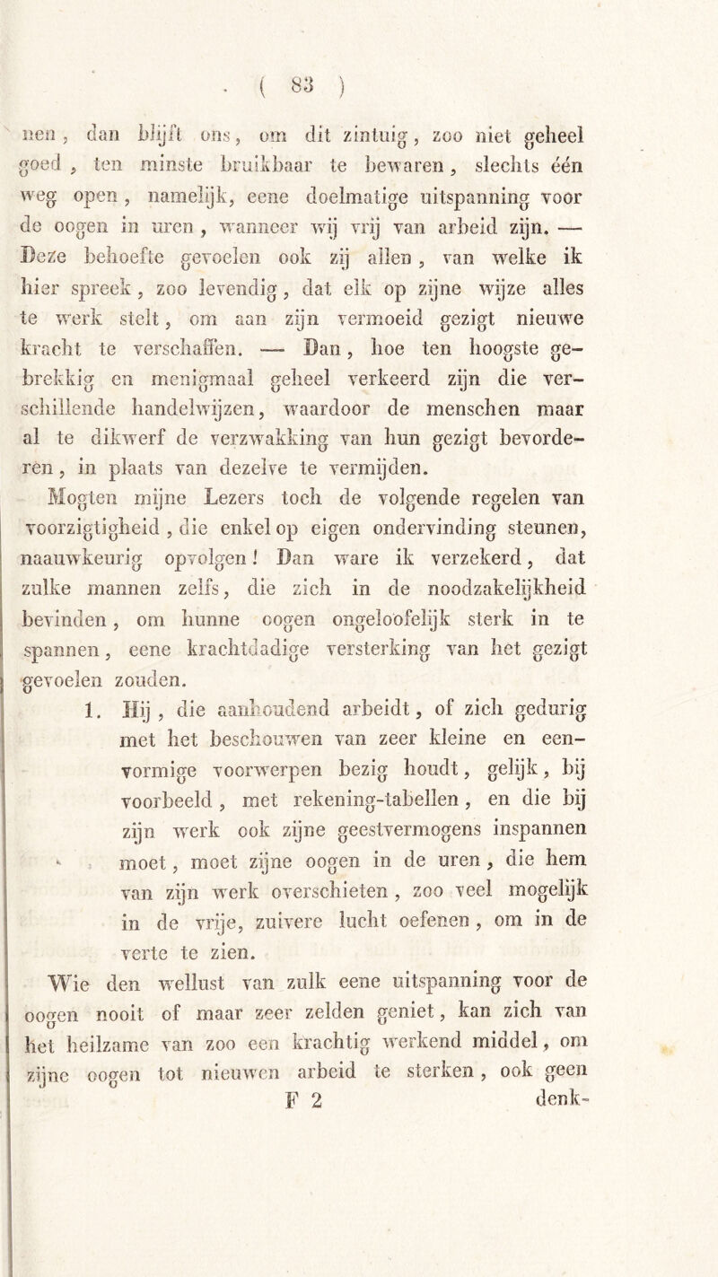 ( Ö3 ) iieii 5 dan biijfl ons, om dit zinluig, zoo niet geheel goed , ten minste hruilihaar te besvaren, slechts één weg open , namelijk, eene doelmatige uitspanning voor de oogeii in uren , wanneer wij vrij van arbeid zijn. — Deze behoefte gevoelen ook zij allen , van welke ik hier spreek, zoo levendig, dat elk op zijne wijze alles te werk stelt, om aan zijn vermoeid gezigt nieuwe kracht te verschaffen. — Dan, hoe ten hoogste ge- brekkig en menigmaal geheel verkeerd zijn die ver- schillende handelwijzen, waardoor de menschen maar al te dikwerf de verzwakking van hun gezigt bevorde- ren , in plaats van dezelve te vermijden. Mogteii mijne Lezers toch de volgende regelen van voorzigtigheid , die enkel op eigen ondervinding steunen, naauwkeurig opvolgen I Dan ware ik verzekerd, dat zulke mannen zelfs, die zich in de noodzakelijkheid bevinden, om hunne oogen ongeloöfelijfc sterk in te spannen, eene krachtdadige versterking van het gezigt gevoelen zouden. 1. Hij, die aanlioudend arbeidt, of zich gedurig met het beschomwen van zeer kleine en een- vormige voorwerpen bezig houdt, gelijk, bij voorbeeld, met rekening-tahellen, en die bij zijn werk ook zijne geestvermogens inspannen •• moet, moet zijne oogen in de uren, die hem van zijn werk overschieten , zoo veel mogelijk in de vrije, zuivere lucht oefenen , om in de verte te zien. Wie den wellust van zulk eene uitspanning voor de oogen nooit of maar zeer zelden geniet, kan zich van het heilzame van zoo een krachtig werkend middel , om zijne oogen tot nieuwen arbeid te sterken, ook geen F 2 denk”