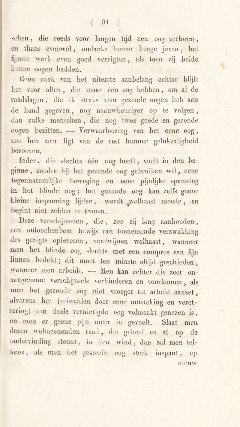 ( ^>1 ) sclien, die reeds voor langen tijd een oog verloren j en thans evenwel, ondanks liunne liooge jaren, het fijnste werk even goed verrigten, als toen zij beide hunne oogen hadden. Eene zaak van het uiterste aanbelang echter blijft het voor allen, die maar één oog hebben, om al de raadslagen , die ik straks voor gezonde oogen heb aan de hand gegeven, nog naauwkeuriger op te volgen, dan zulke nienschen , die nog twee goede en gezonde oogen bezitten. — Yerwaarloozing van het eene oog, zou hen zeer ligt van de rest hunner gelukzaligheid berooven. Ieder, die slechts één oog heeft, voelt in den be- ginne , zoodra hij het gezonde oog gebruiken wil, eene tegennatuiirlijke beweging en eene pijnlijke spanning in het blinde oog; het gezonde oog kan zelfs geene kleine inspanning lijden, wordt ^welhaast moede, en begint niet zelden te tranen. Deze verschijnselen , die, zoo zij lang aanhouden, een onloochenbaar bewijs van toenemende verzwakking des gezigts opleveren, verdwijnen welhaast, wanneer men het blinde oog slechts met een compres van fijn linnen bedekt; dit moet ten minste altijd geschieden, wanneer men arbeidt. — Men kan echter die zeer on- aangename verschijnsels verhinderen en voorkomen , als men het gezonde oog niet vroeger tot arbeid aanzet, alvorens het (misschien door eene ontsteking en veret- tering) ten deele vernietigde oog volmaakt genezen is, en men er geene pijn meer in gevoelt. Slaat men dezen welmeeiienden raad, die geheel en al op de ondervinding steunt, in den wind, dan zal men tel- kens, als men het gezonde oog sterk inspant, op nieuw